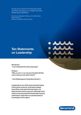 Ten Statements
on Leadership
As part of our Tomorrow’s Executive series
of articles we bring you: an insight into what
defines good leadership
By Henning Meldgaard Nielsen; John MacFarlane;
Richard Moore,
Mercuri Urval Global Client Services
Glendower:
“I can call spirits from the vasty deep.”
Hotspur:
“Why, so can I, or so can any man; But will they
come, when you do call for them?”
– from Shakespeare’s King Henry IV part 1.
Leadership is one of the most important topics
in the human sciences. It has been studied
since Plato wrote about its importance, its
determinants and its outcomes. Although some
authors have lamented that leadership is poorly
understood, today there is a growing body of
knowledge on the subject.
 