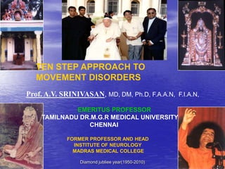 TEN STEP APPROACH TO
             MOVEMENT DISORDERS
     Prof. A.V. SRINIVASAN, MD, DM, Ph.D, F.A.A.N, F.I.A.N,

                       EMERITUS PROFESSOR
              TAMILNADU DR.M.G.R MEDICAL UNIVERSITY
                          CHENNAI

                    FORMER PROFESSOR AND HEAD
                      INSTITUTE OF NEUROLOGY
                      MADRAS MEDICAL COLLEGE

12/06/2010              Diamond jubliee year(1950-2010)       1
 