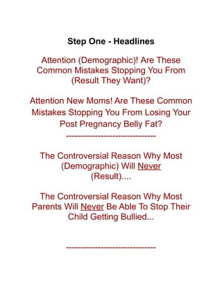 Step One - Headlines
Attention (Demographic)! Are These
Common Mistakes Stopping You From
(Result They Want)?
Attention New Moms! Are These Common
Mistakes Stopping You From Losing Your
Post Pregnancy Belly Fat?
-------------------------------
The Controversial Reason Why Most
(Demographic) Will Never
(Result)....
The Controversial Reason Why Most
Parents Will Never Be Able To Stop Their
Child Getting Bullied...
-------------------------------
 