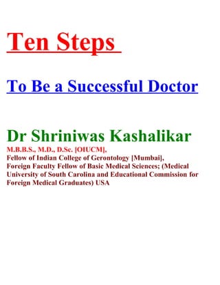 Ten Steps
To Be a Successful Doctor
Dr Shriniwas Kashalikar
M.B.B.S., M.D., D.Sc. [OIUCM],
Fellow of Indian College of Gerontology [Mumbai],
Foreign Faculty Fellow of Basic Medical Sciences; (Medical
University of South Carolina and Educational Commission for
Foreign Medical Graduates) USA
 