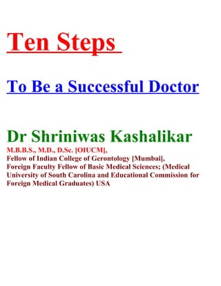 Ten Steps
To Be a Successful Doctor

Dr Shriniwas Kashalikar
M.B.B.S., M.D., D.Sc. [OIUCM],
Fellow of Indian College of Gerontology [Mumbai],
Foreign Faculty Fellow of Basic Medical Sciences; (Medical
University of South Carolina and Educational Commission for
Foreign Medical Graduates) USA
 