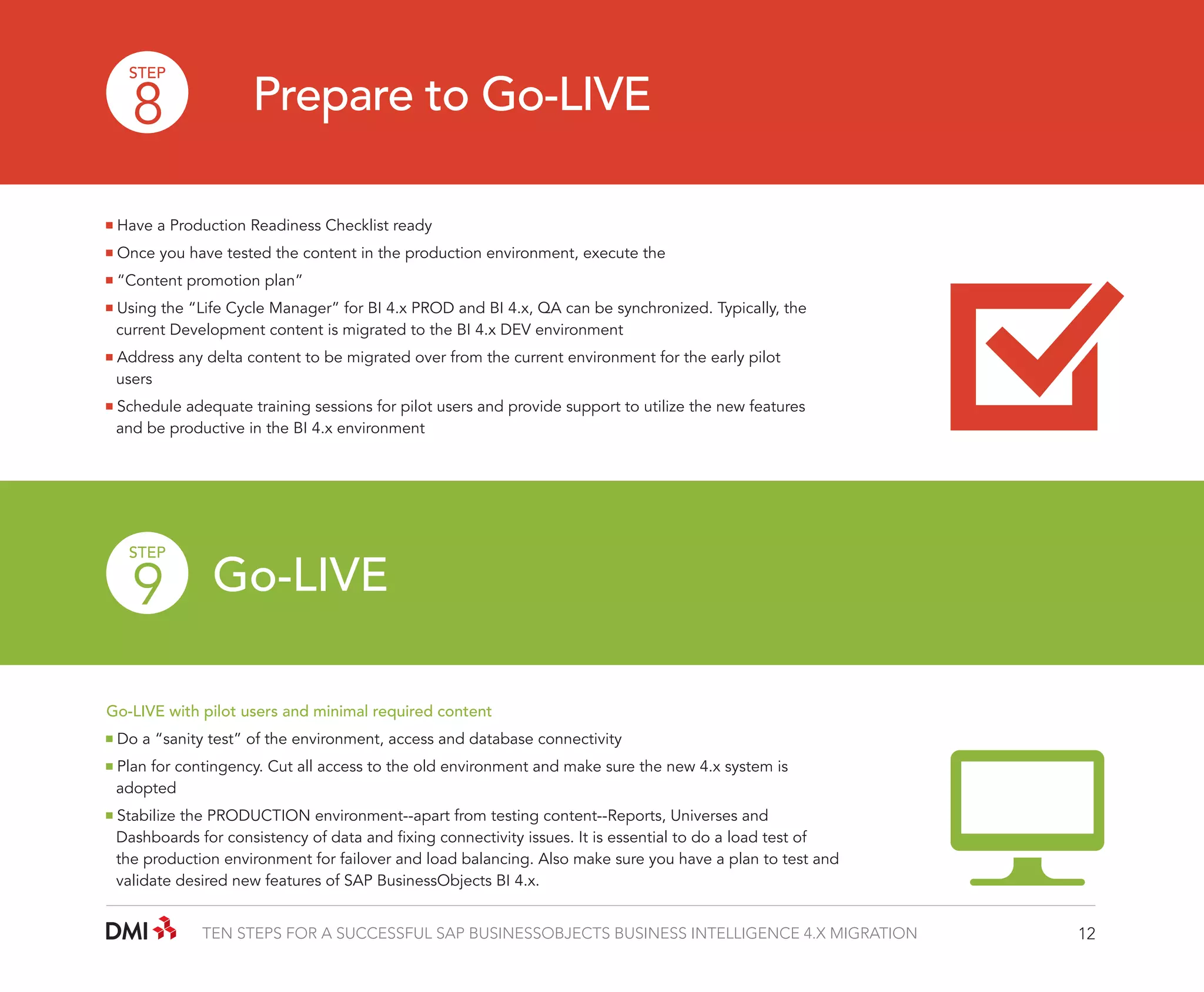 STEP

8

Prepare to Go-LIVE

Have a Production Readiness Checklist ready
Once you have tested the content in the production environment, execute the
“Content promotion plan”
Using the “Life Cycle Manager” for BI 4.x PROD and BI 4.x, QA can be synchronized. Typically, the 		
	 current Development content is migrated to the BI 4.x DEV environment
Address any delta content to be migrated over from the current environment for the early pilot 		
	users
Schedule adequate training sessions for pilot users and provide support to utilize the new features 		
	 and be productive in the BI 4.x environment

STEP

9 Go-LIVE

Go-LIVE with pilot users and minimal required content
Do a “sanity test” of the environment, access and database connectivity
Plan for contingency. Cut all access to the old environment and make sure the new 4.x system is 		
	adopted
Stabilize the PRODUCTION environment--apart from testing content--Reports, Universes and 		
	 Dashboards for consistency of data and fixing connectivity issues. It is essential to do a load test of 		
	 the production environment for failover and load balancing. Also make sure you have a plan to test and 	
	 validate desired new features of SAP BusinessObjects BI 4.x.
TEN STEPS FOR A SUCCESSFUL SAP BUSINESSOBJECTS BUSINESS INTELLIGENCE 4.X MIGRATION

12

 