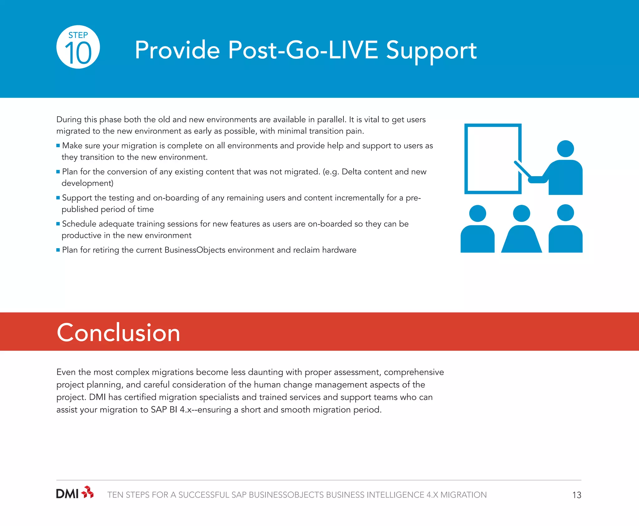 STEP

10

Provide Post-Go-LIVE Support

During this phase both the old and new environments are available in parallel. It is vital to get users
migrated to the new environment as early as possible, with minimal transition pain.
Make sure your migration is complete on all environments and provide help and support to users as 	
	 they transition to the new environment.
Plan for the conversion of any existing content that was not migrated. (e.g. Delta content and new 		
	development)
Support the testing and on-boarding of any remaining users and content incrementally for a pre-		
	 published period of time
Schedule adequate training sessions for new features as users are on-boarded so they can be 		
	 productive in the new environment
Plan for retiring the current BusinessObjects environment and reclaim hardware

Conclusion
Even the most complex migrations become less daunting with proper assessment, comprehensive
project planning, and careful consideration of the human change management aspects of the
project. DMI has certified migration specialists and trained services and support teams who can
assist your migration to SAP BI 4.x--ensuring a short and smooth migration period.

TEN STEPS FOR A SUCCESSFUL SAP BUSINESSOBJECTS BUSINESS INTELLIGENCE 4.X MIGRATION

13

 