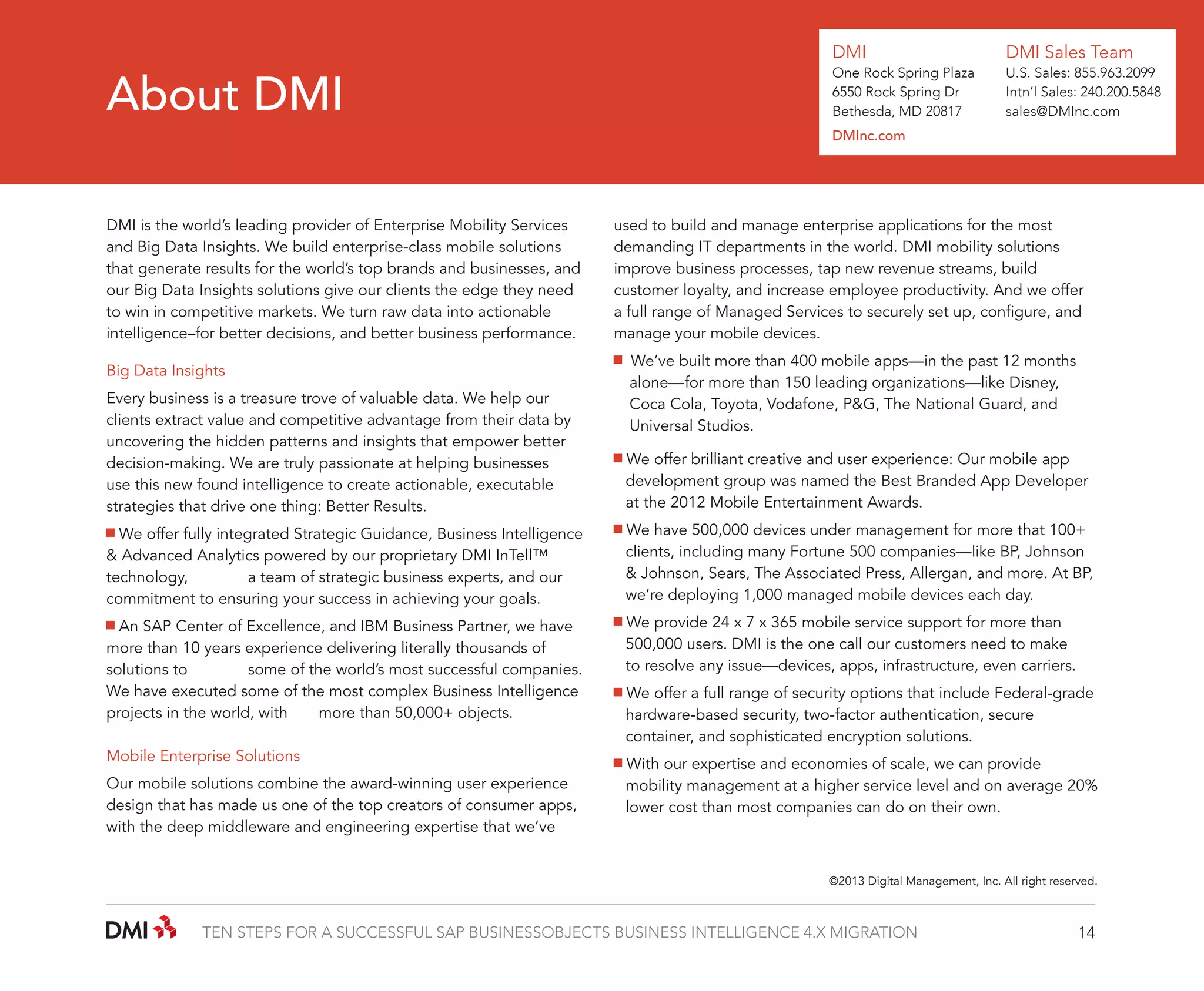DMI

About DMI

DMI Sales Team

One Rock Spring Plaza
6550 Rock Spring Dr
Bethesda, MD 20817

U.S. Sales: 855.963.2099
Intn’l Sales: 240.200.5848
sales@DMInc.com

DMInc.com

DMI is the world’s leading provider of Enterprise Mobility Services
and Big Data Insights. We build enterprise-class mobile solutions
that generate results for the world’s top brands and businesses, and
our Big Data Insights solutions give our clients the edge they need
to win in competitive markets. We turn raw data into actionable
intelligence–for better decisions, and better business performance.
Big Data Insights
Every business is a treasure trove of valuable data. We help our
clients extract value and competitive advantage from their data by
uncovering the hidden patterns and insights that empower better
decision-making. We are truly passionate at helping businesses
use this new found intelligence to create actionable, executable
strategies that drive one thing: Better Results.

used to build and manage enterprise applications for the most
demanding IT departments in the world. DMI mobility solutions
improve business processes, tap new revenue streams, build
customer loyalty, and increase employee productivity. And we offer
a full range of Managed Services to securely set up, configure, and
manage your mobile devices.
We’ve built more than 400 mobile apps—in the past 12 months 	
	 alone—	 or more than 150 leading organizations—like Disney,
f
	 Coca Cola, Toyota, Vodafone, P&G, The National Guard, and 	
	 Universal Studios.
We offer brilliant creative and user experience: Our mobile app 	
	 development group was named the Best Branded App Developer 	
	 at the 2012 Mobile Entertainment Awards.

We offer fully integrated Strategic Guidance, Business Intelligence
& Advanced Analytics powered by our proprietary DMI InTell™
technology, 	
a team of strategic business experts, and our
commitment to ensuring your success in achieving your goals.

We have 500,000 devices under management for more that 100+ 	
	 clients, including many Fortune 500 companies—like BP, Johnson 	
	 & Johnson, Sears, The Associated Press, Allergan, and more. At BP, 	
	 we’re deploying 1,000 managed mobile devices each day.

An SAP Center of Excellence, and IBM Business Partner, we have
more than 10 years experience delivering literally thousands of
solutions to 	
some of the world’s most successful companies.
We have executed some of the most complex Business Intelligence
projects in the world, with 	 more than 50,000+ objects.

We provide 24 x 7 x 365 mobile service support for more than
	 500,000 users. DMI is the one call our customers need to make 	
	 to resolve any issue—devices, apps, infrastructure, even carriers.

Mobile Enterprise Solutions

With our expertise and economies of scale, we can provide 	
	 mobility management at a higher service level and on average 20%
	 lower cost than most companies can do on their own.

Our mobile solutions combine the award-winning user experience
design that has made us one of the top creators of consumer apps,
with the deep middleware and engineering expertise that we’ve

We offer a full range of security options that include Federal-grade 	
	 hardware-based security, two-factor authentication, secure 		
	 container, and sophisticated encryption solutions.

©2013 Digital Management, Inc. All right reserved.

TEN STEPS FOR A SUCCESSFUL SAP BUSINESSOBJECTS BUSINESS INTELLIGENCE 4.X MIGRATION

14

 