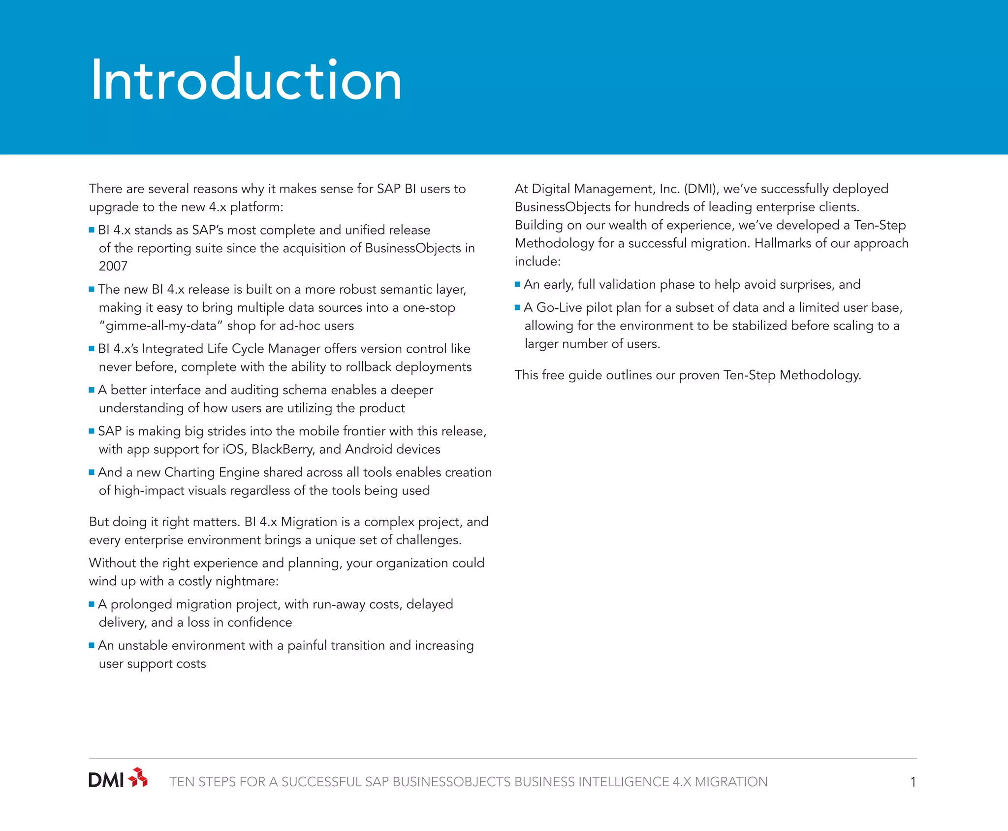 Introduction
There are several reasons why it makes sense for SAP BI users to
upgrade to the new 4.x platform:
BI 4.x stands as SAP’s most complete and unified release 		
	 of the reporting suite since the acquisition of BusinessObjects in 	
	2007
The new BI 4.x release is built on a more robust semantic layer, 	
	 making it easy to bring multiple data sources into a one-stop 	
	 “gimme-all-my-data” shop for ad-hoc users
BI 4.x’s Integrated Life Cycle Manager offers version control like 	
	 never before, complete with the ability to rollback deployments
A better interface and auditing schema enables a deeper 		
	 understanding of how users are utilizing the product

At Digital Management, Inc. (DMI), we’ve successfully deployed
BusinessObjects for hundreds of leading enterprise clients.
Building on our wealth of experience, we’ve developed a Ten-Step
Methodology for a successful migration. Hallmarks of our approach
include:
An early, full validation phase to help avoid surprises, and
A Go-Live pilot plan for a subset of data and a limited user base, 	
	 allowing for the environment to be stabilized before scaling to a 	
	 larger number of users.
This free guide outlines our proven Ten-Step Methodology.

SAP is making big strides into the mobile frontier with this release, 	
	 with app support for iOS, BlackBerry, and Android devices
And a new Charting Engine shared across all tools enables creation 	
	 of high-impact visuals regardless of the tools being used
But doing it right matters. BI 4.x Migration is a complex project, and
every enterprise environment brings a unique set of challenges.
Without the right experience and planning, your organization could
wind up with a costly nightmare:
A prolonged migration project, with run-away costs, delayed 	
	 delivery, and a loss in confidence
An unstable environment with a painful transition and increasing 	
	 user support costs

TEN STEPS FOR A SUCCESSFUL SAP BUSINESSOBJECTS BUSINESS INTELLIGENCE 4.X MIGRATION

1

 