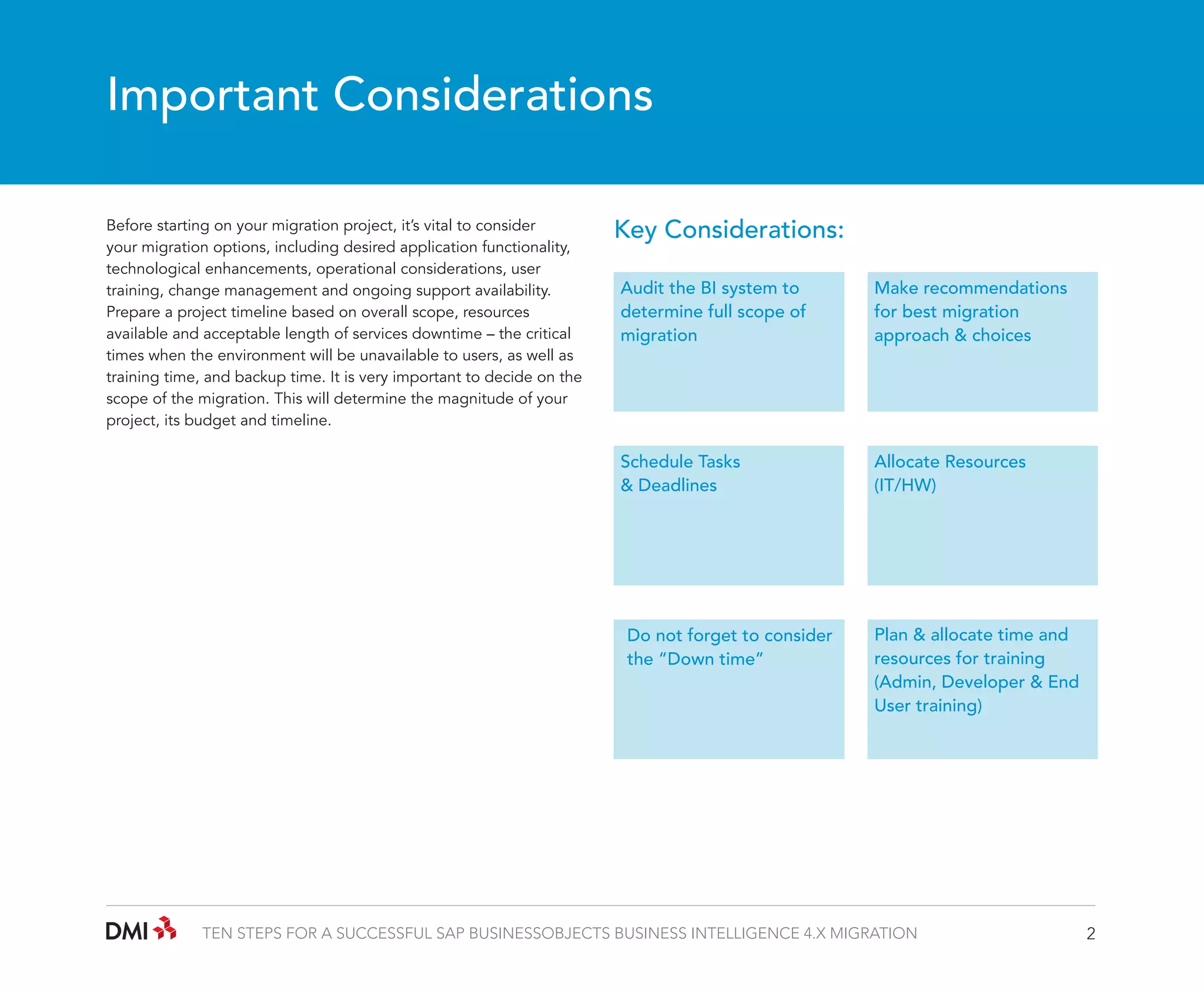 Important Considerations
Before starting on your migration project, it’s vital to consider
your migration options, including desired application functionality,
technological enhancements, operational considerations, user
training, change management and ongoing support availability.
Prepare a project timeline based on overall scope, resources
available and acceptable length of services downtime – the critical
times when the environment will be unavailable to users, as well as
training time, and backup time. It is very important to decide on the
scope of the migration. This will determine the magnitude of your
project, its budget and timeline.

Key Considerations:
Audit the BI system to
determine full scope of
migration

Make recommendations
for best migration
approach & choices

Schedule Tasks
& Deadlines

Allocate Resources
(IT/HW)

Do not forget to consider
the “Down time”

Plan & allocate time and
resources for training
(Admin, Developer & End
User training)

TEN STEPS FOR A SUCCESSFUL SAP BUSINESSOBJECTS BUSINESS INTELLIGENCE 4.X MIGRATION

2

 