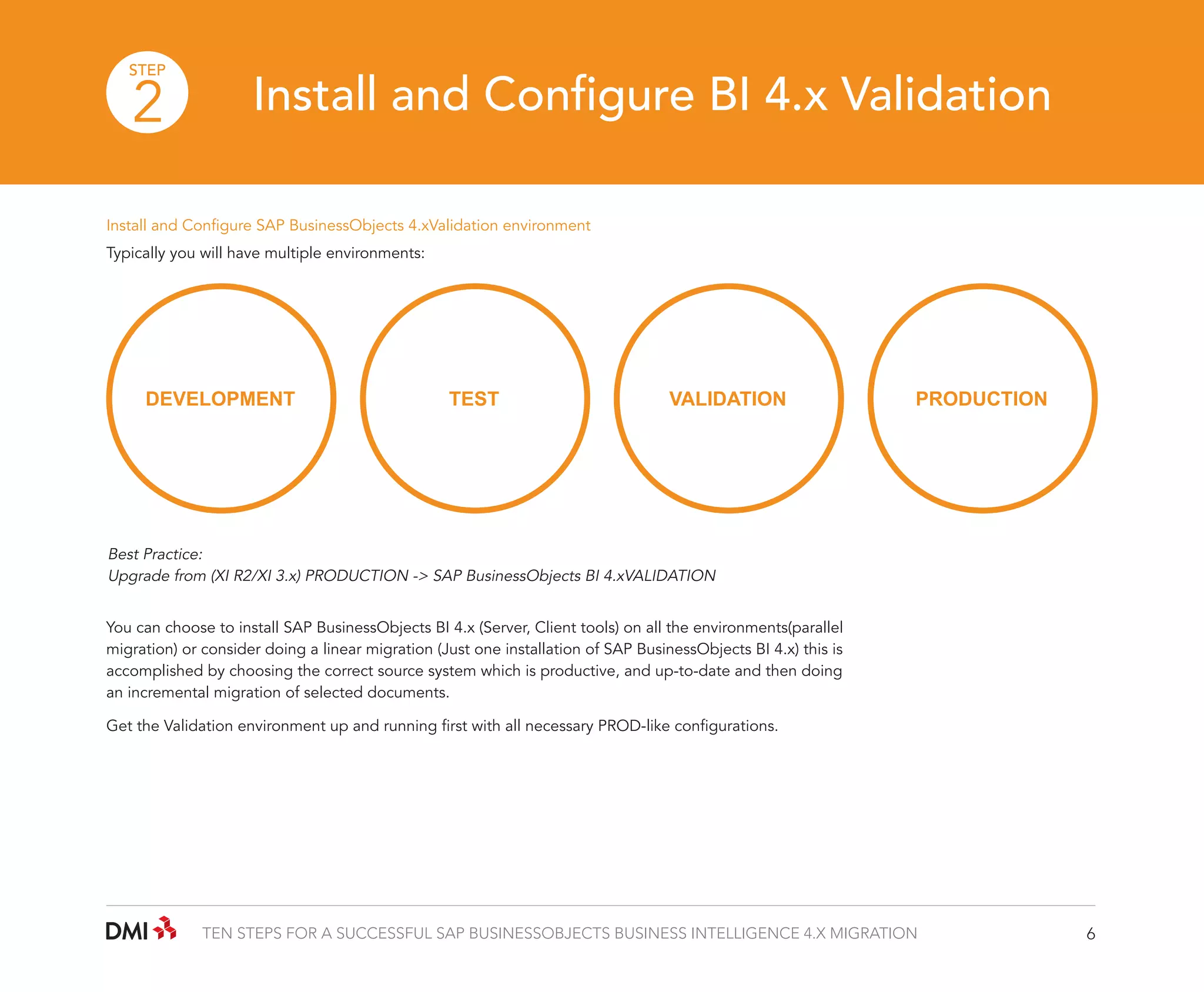 STEP

2

Install and Configure BI 4.x Validation

Install and Configure SAP BusinessObjects 4.xValidation environment
Typically you will have multiple environments:

DEVELOPMENT

TEST

VALIDATION

PRODUCTION

Best Practice:
Upgrade from (XI R2/XI 3.x) PRODUCTION -> SAP BusinessObjects BI 4.xVALIDATION
You can choose to install SAP BusinessObjects BI 4.x (Server, Client tools) on all the environments(parallel
migration) or consider doing a linear migration (Just one installation of SAP BusinessObjects BI 4.x) this is
accomplished by choosing the correct source system which is productive, and up-to-date and then doing
an incremental migration of selected documents.
Get the Validation environment up and running first with all necessary PROD-like configurations.

TEN STEPS FOR A SUCCESSFUL SAP BUSINESSOBJECTS BUSINESS INTELLIGENCE 4.X MIGRATION

6

 