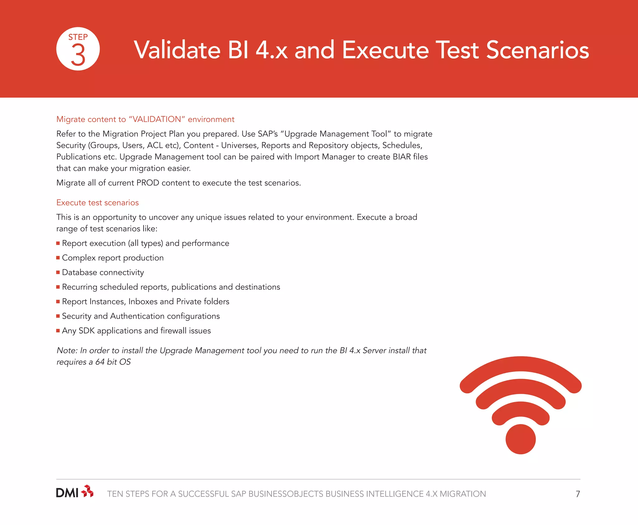 STEP

3

Validate BI 4.x and Execute Test Scenarios

Migrate content to “VALIDATION” environment
Refer to the Migration Project Plan you prepared. Use SAP’s “Upgrade Management Tool” to migrate
Security (Groups, Users, ACL etc), Content - Universes, Reports and Repository objects, Schedules,
Publications etc. Upgrade Management tool can be paired with Import Manager to create BIAR files
that can make your migration easier.
Migrate all of current PROD content to execute the test scenarios.
Execute test scenarios
This is an opportunity to uncover any unique issues related to your environment. Execute a broad
range of test scenarios like:
Report execution (all types) and performance
Complex report production
Database connectivity
Recurring scheduled reports, publications and destinations
Report Instances, Inboxes and Private folders
Security and Authentication configurations
Any SDK applications and firewall issues

Note: In order to install the Upgrade Management tool you need to run the BI 4.x Server install that
requires a 64 bit OS

TEN STEPS FOR A SUCCESSFUL SAP BUSINESSOBJECTS BUSINESS INTELLIGENCE 4.X MIGRATION

7

 