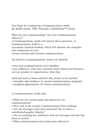 Ten Steps for Conducting a Communications Audit
By Katlin Smith, APR, Principal, UrbanWords™ Group
What are you communicating? Are your communications
effective?
A Communications Audit will answer these questions. A
Communications Audit is a
systematic research method, which will identify the strengths
and weaknesses of your
current internal and external communications.
An effective Communications Audit will identify:
• how past communications were handled
• key audiences, what they currently know about your business,
service, product or organization, what they
need and want to know and how they prefer to be reached
• strengths and weakness in current communications programs
• untapped opportunities for future communications
A Communications Audit asks:
• What are our current goals and objectives for
communications?
• How well is the current Communications Plan working?
• Are our messages clear and consistent? Do we have a
coordinated graphic identity?
• Are we reaching key audiences with our messages and moving
them to action?
• What communications have been most effective?
 