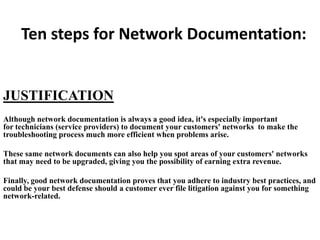 Ten steps for Network Documentation:

JUSTIFICATION
Although network documentation is always a good idea, it's especially important
for technicians (service providers) to document your customers' networks to make the
troubleshooting process much more efficient when problems arise.
These same network documents can also help you spot areas of your customers' networks
that may need to be upgraded, giving you the possibility of earning extra revenue.
Finally, good network documentation proves that you adhere to industry best practices, and
could be your best defense should a customer ever file litigation against you for something
network-related.

 