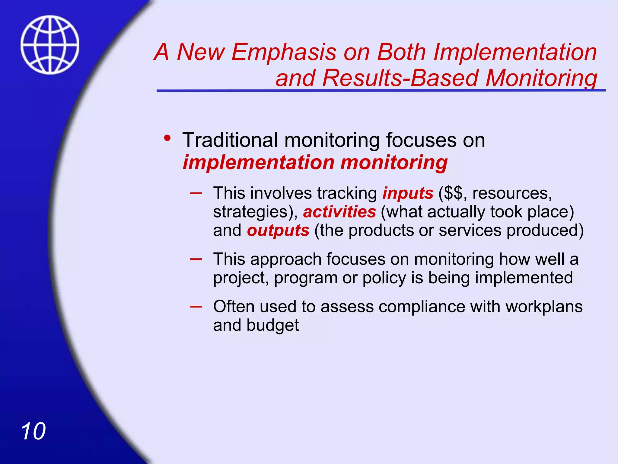 10
10
A New Emphasis on Both Implementation
and Results-Based Monitoring
• Traditional monitoring focuses on
implementation monitoring
– This involves tracking inputs ($$, resources,
strategies), activities (what actually took place)
and outputs (the products or services produced)
– This approach focuses on monitoring how well a
project, program or policy is being implemented
– Often used to assess compliance with workplans
and budget
 