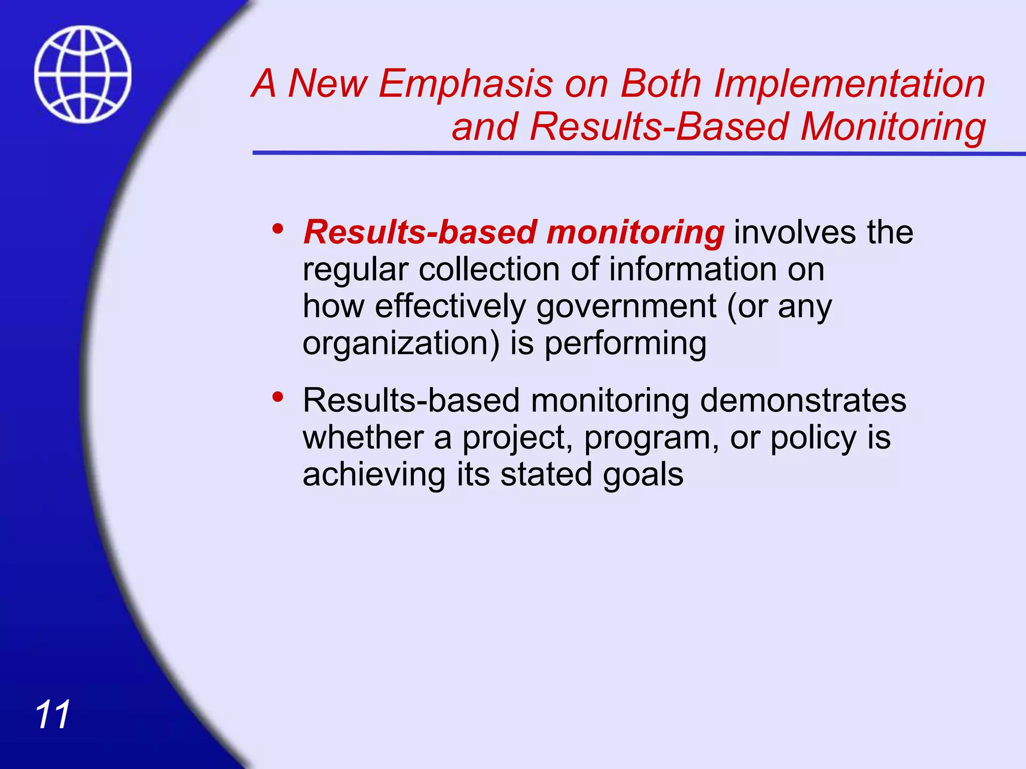 11
11
• Results-based monitoring involves the
regular collection of information on
how effectively government (or any
organization) is performing
• Results-based monitoring demonstrates
whether a project, program, or policy is
achieving its stated goals
A New Emphasis on Both Implementation
and Results-Based Monitoring
 