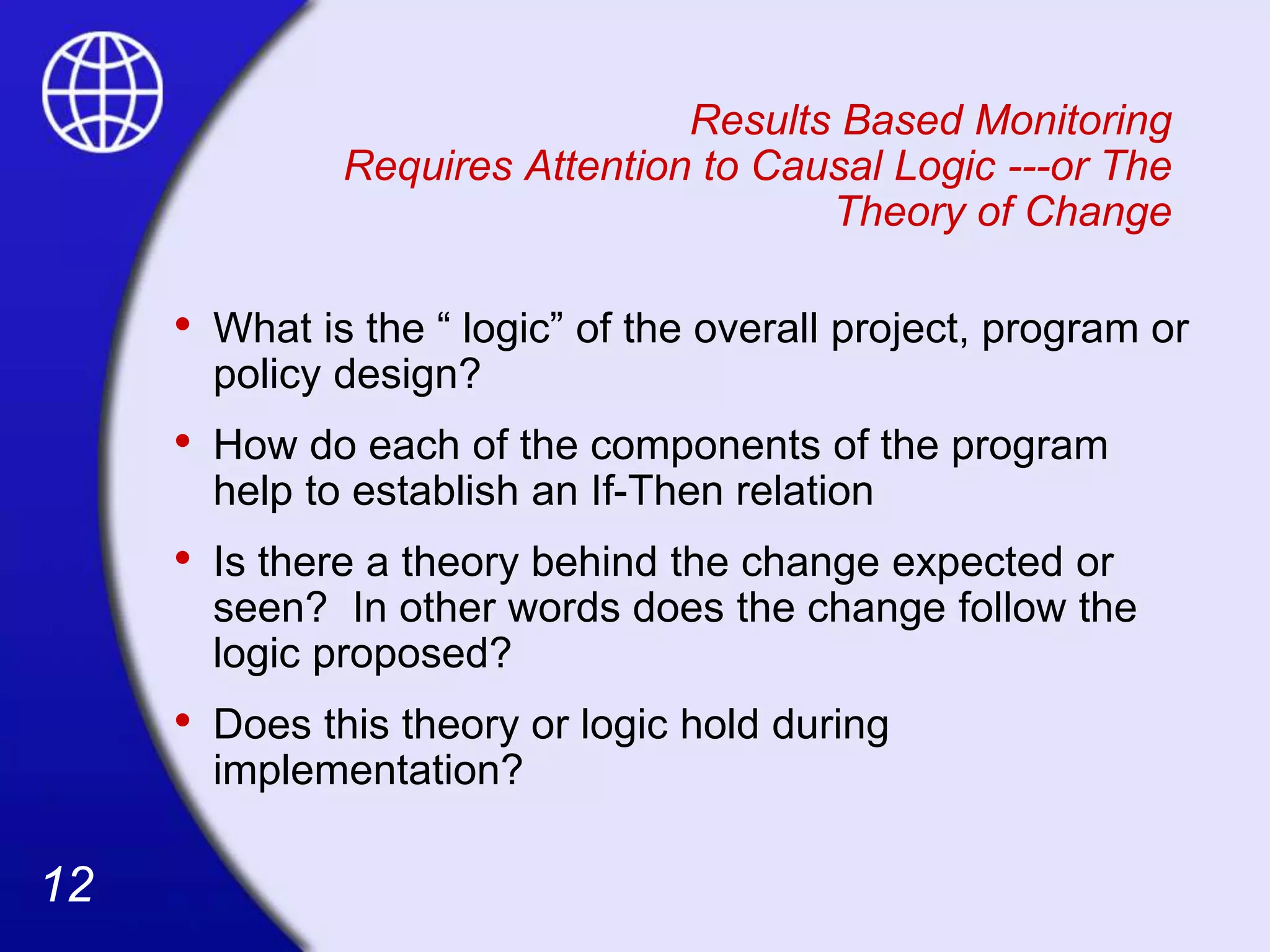 12
12
Results Based Monitoring
Requires Attention to Causal Logic ---or The
Theory of Change
• What is the “ logic” of the overall project, program or
policy design?
• How do each of the components of the program
help to establish an If-Then relation
• Is there a theory behind the change expected or
seen? In other words does the change follow the
logic proposed?
• Does this theory or logic hold during
implementation?
 
