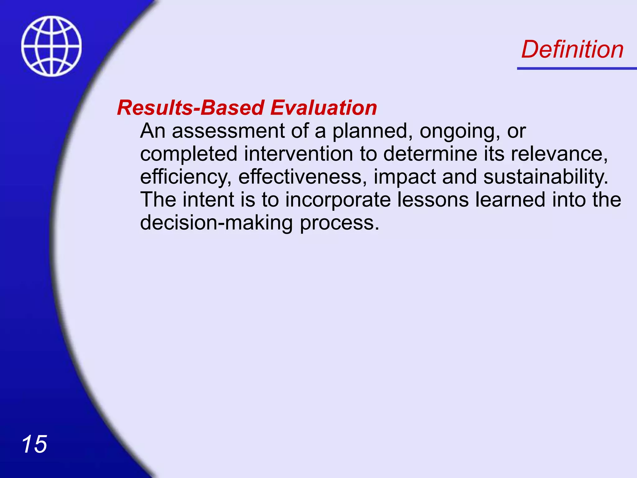 15
15
Definition
Results-Based Evaluation
An assessment of a planned, ongoing, or
completed intervention to determine its relevance,
efficiency, effectiveness, impact and sustainability.
The intent is to incorporate lessons learned into the
decision-making process.
 