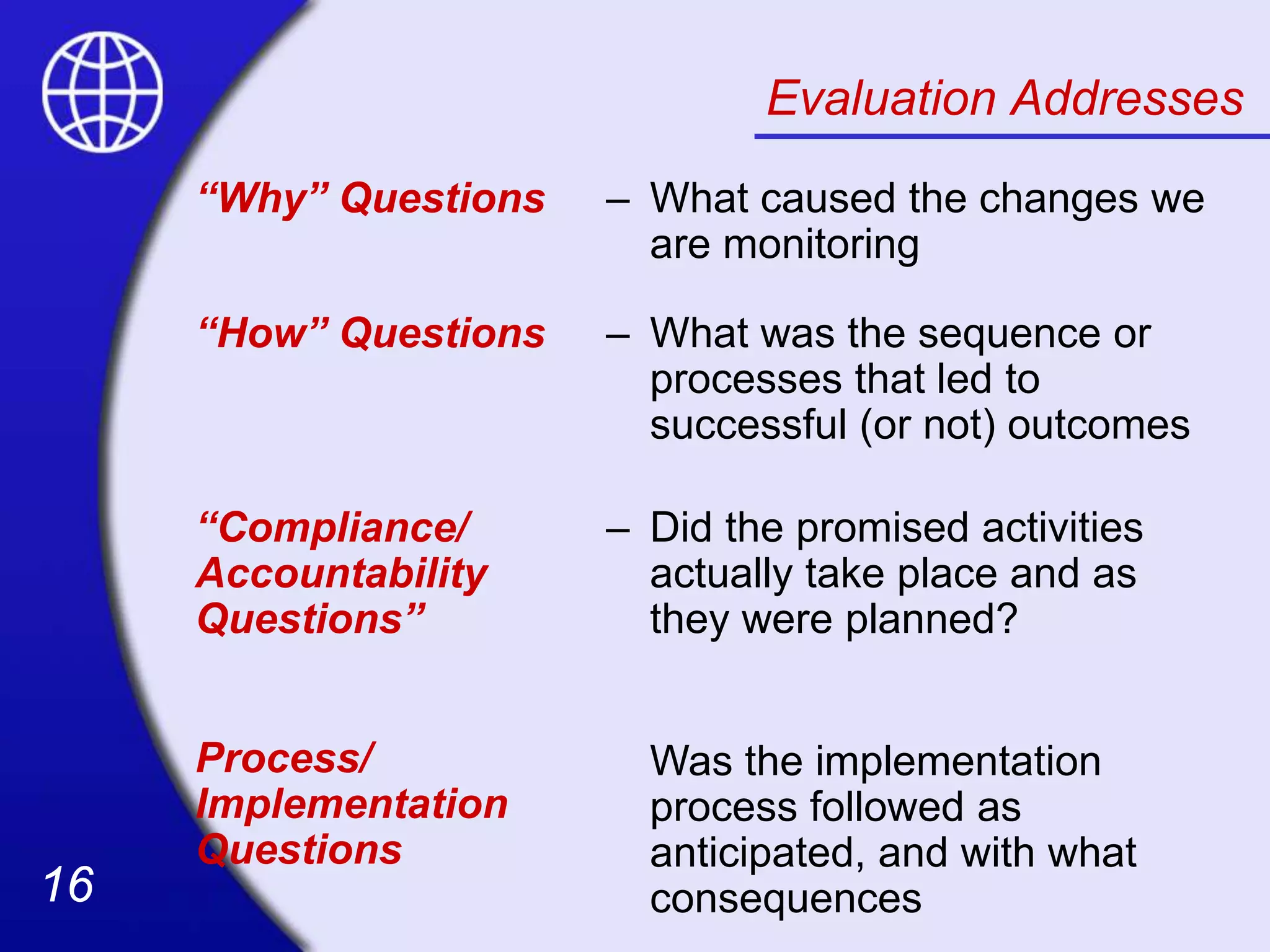 16
16
Evaluation Addresses
“Why” Questions – What caused the changes we
are monitoring
“How” Questions – What was the sequence or
processes that led to
successful (or not) outcomes
“Compliance/
Accountability
Questions”
Process/
Implementation
Questions
– Did the promised activities
actually take place and as
they were planned?
Was the implementation
process followed as
anticipated, and with what
consequences
 