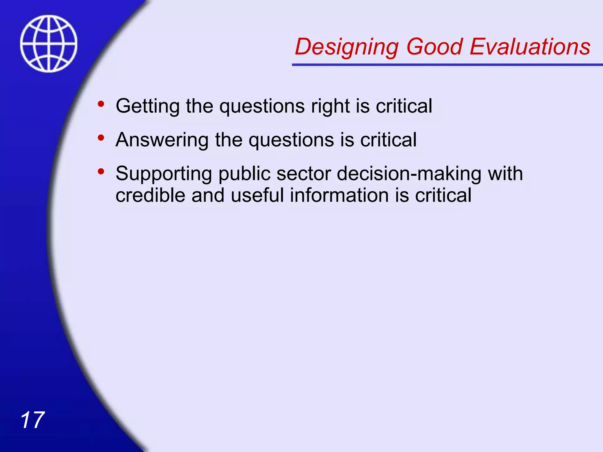 17
17
Designing Good Evaluations
• Getting the questions right is critical
• Answering the questions is critical
• Supporting public sector decision-making with
credible and useful information is critical
 