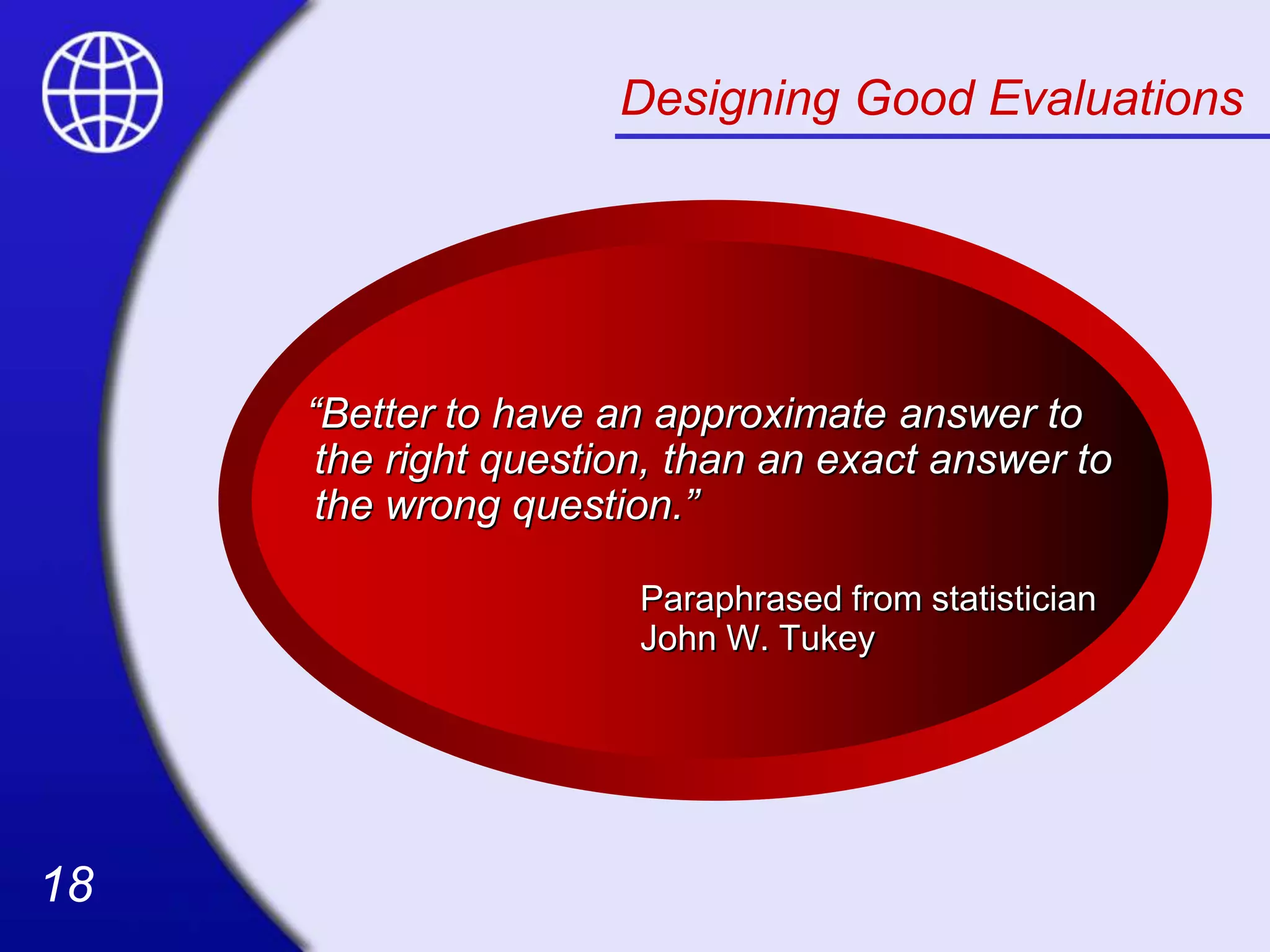 18
18
Designing Good Evaluations
“Better to have an approximate answer to
the right question, than an exact answer to
the wrong question.”
Paraphrased from statistician
John W. Tukey
 