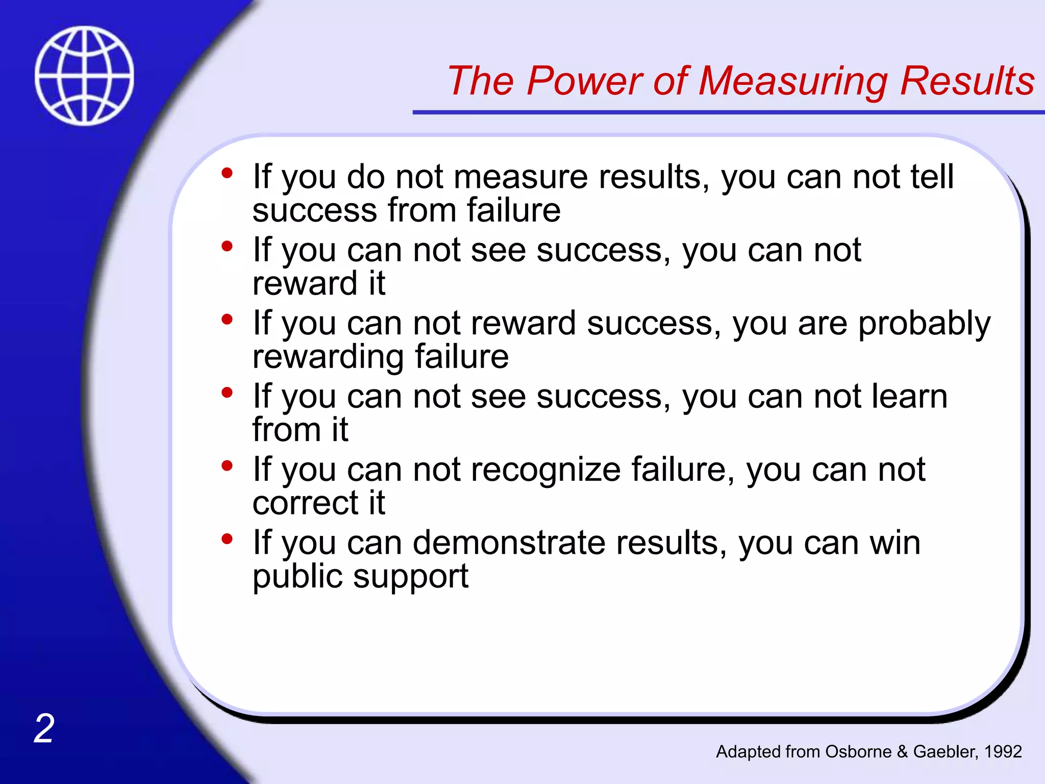 2
2
The Power of Measuring Results
• If you do not measure results, you can not tell
success from failure
• If you can not see success, you can not
reward it
• If you can not reward success, you are probably
rewarding failure
• If you can not see success, you can not learn
from it
• If you can not recognize failure, you can not
correct it
• If you can demonstrate results, you can win
public support
Adapted from Osborne & Gaebler, 1992
 