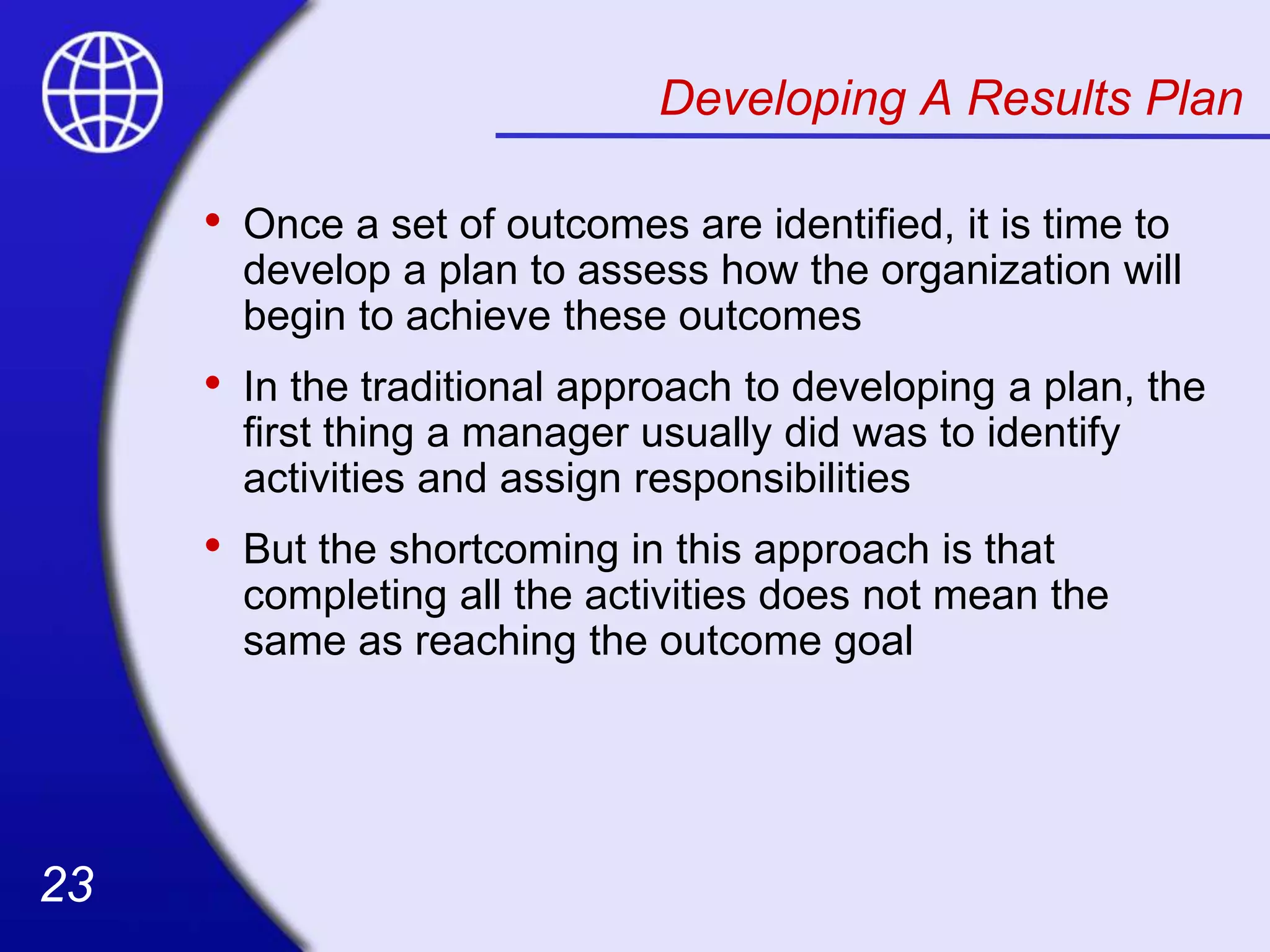 23
23
Developing A Results Plan
• Once a set of outcomes are identified, it is time to
develop a plan to assess how the organization will
begin to achieve these outcomes
• In the traditional approach to developing a plan, the
first thing a manager usually did was to identify
activities and assign responsibilities
• But the shortcoming in this approach is that
completing all the activities does not mean the
same as reaching the outcome goal
 