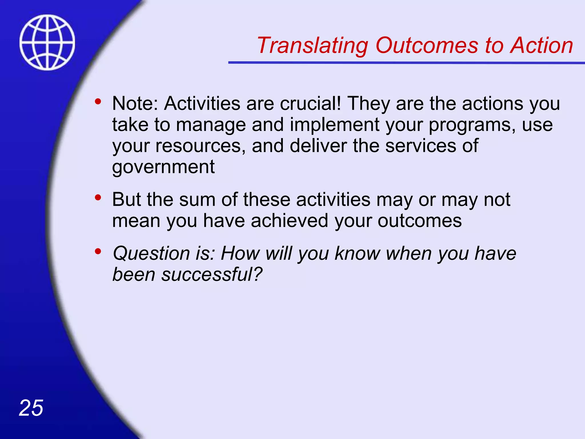 25
25
Translating Outcomes to Action
• Note: Activities are crucial! They are the actions you
take to manage and implement your programs, use
your resources, and deliver the services of
government
• But the sum of these activities may or may not
mean you have achieved your outcomes
• Question is: How will you know when you have
been successful?
 