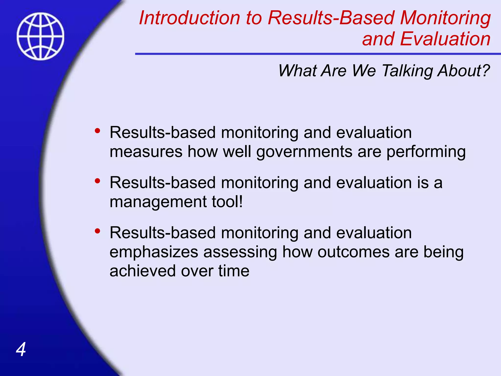 4
4
Introduction to Results-Based Monitoring
and Evaluation
• Results-based monitoring and evaluation
measures how well governments are performing
• Results-based monitoring and evaluation is a
management tool!
• Results-based monitoring and evaluation
emphasizes assessing how outcomes are being
achieved over time
What Are We Talking About?
 