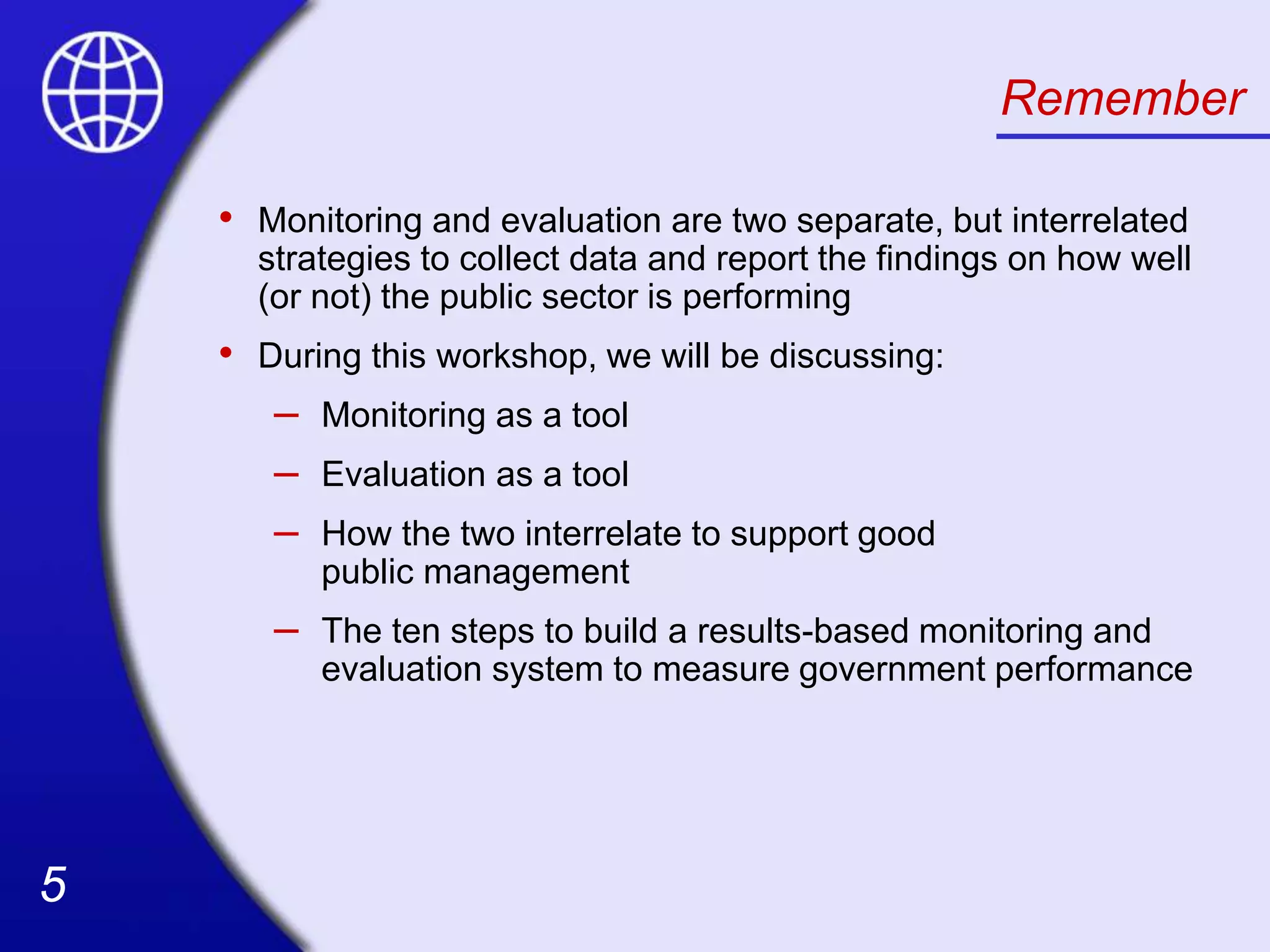 5
5
Remember
• Monitoring and evaluation are two separate, but interrelated
strategies to collect data and report the findings on how well
(or not) the public sector is performing
• During this workshop, we will be discussing:
– Monitoring as a tool
– Evaluation as a tool
– How the two interrelate to support good
public management
– The ten steps to build a results-based monitoring and
evaluation system to measure government performance
 