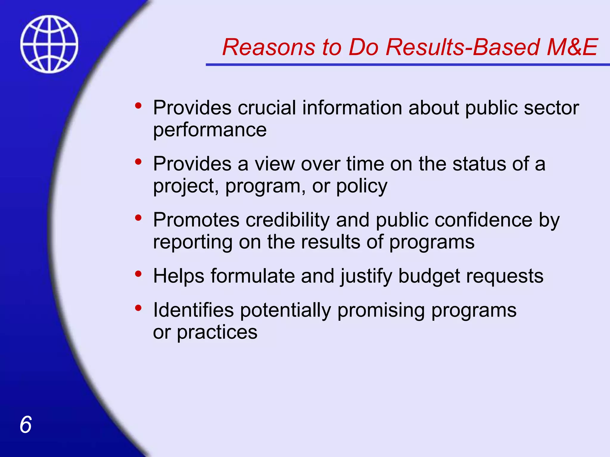 6
6
Reasons to Do Results-Based M&E
• Provides crucial information about public sector
performance
• Provides a view over time on the status of a
project, program, or policy
• Promotes credibility and public confidence by
reporting on the results of programs
• Helps formulate and justify budget requests
• Identifies potentially promising programs
or practices
 