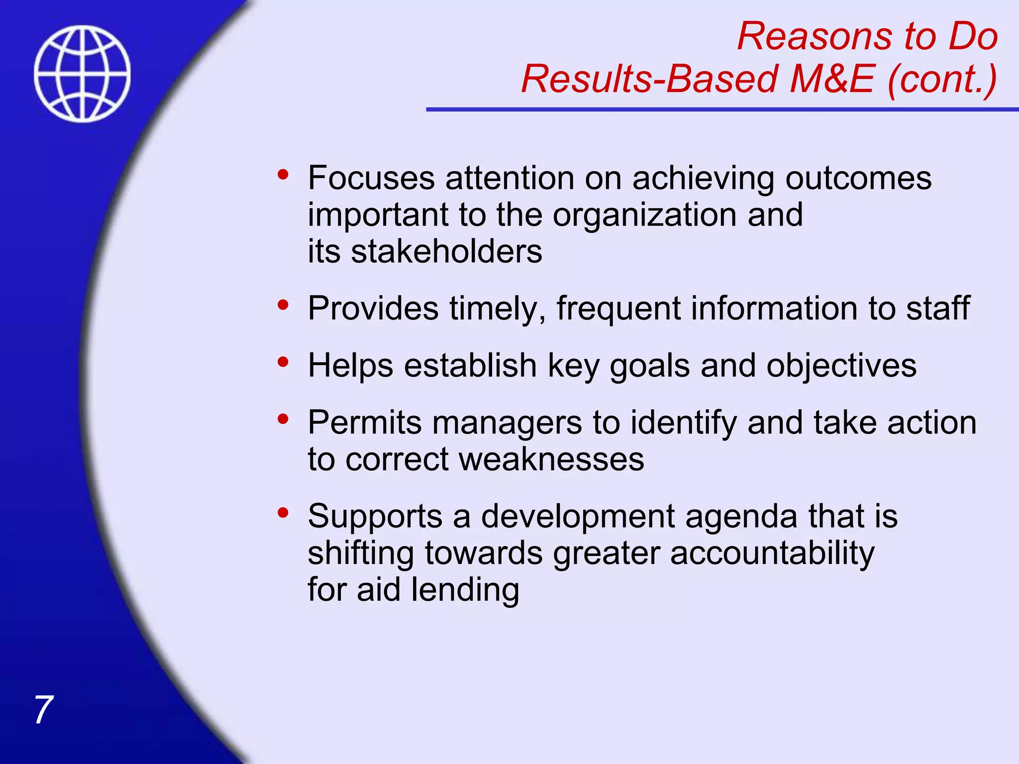 7
7
Reasons to Do
Results-Based M&E (cont.)
• Focuses attention on achieving outcomes
important to the organization and
its stakeholders
• Provides timely, frequent information to staff
• Helps establish key goals and objectives
• Permits managers to identify and take action
to correct weaknesses
• Supports a development agenda that is
shifting towards greater accountability
for aid lending
 