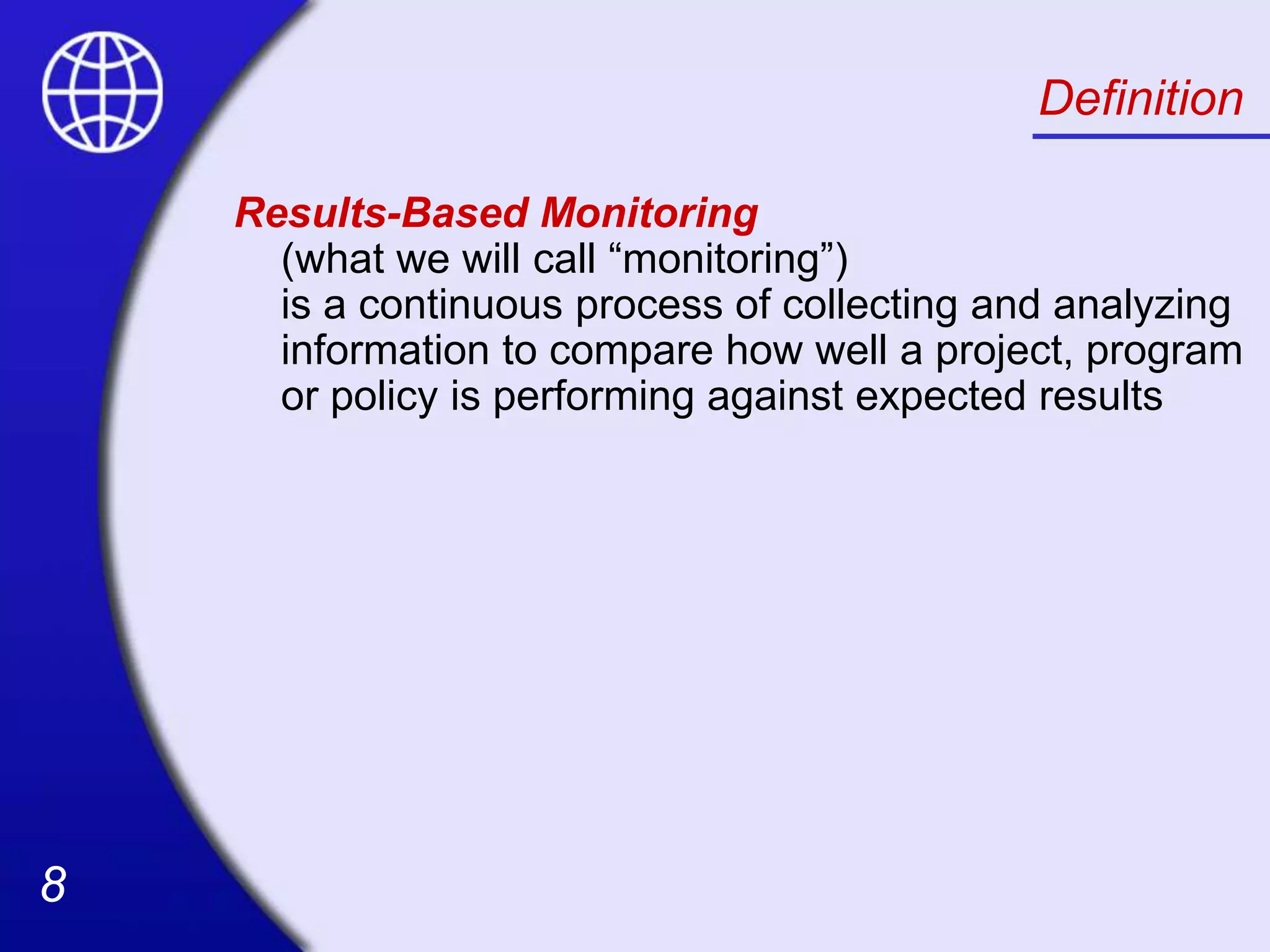 8
8
Definition
Results-Based Monitoring
(what we will call “monitoring”)
is a continuous process of collecting and analyzing
information to compare how well a project, program
or policy is performing against expected results
 