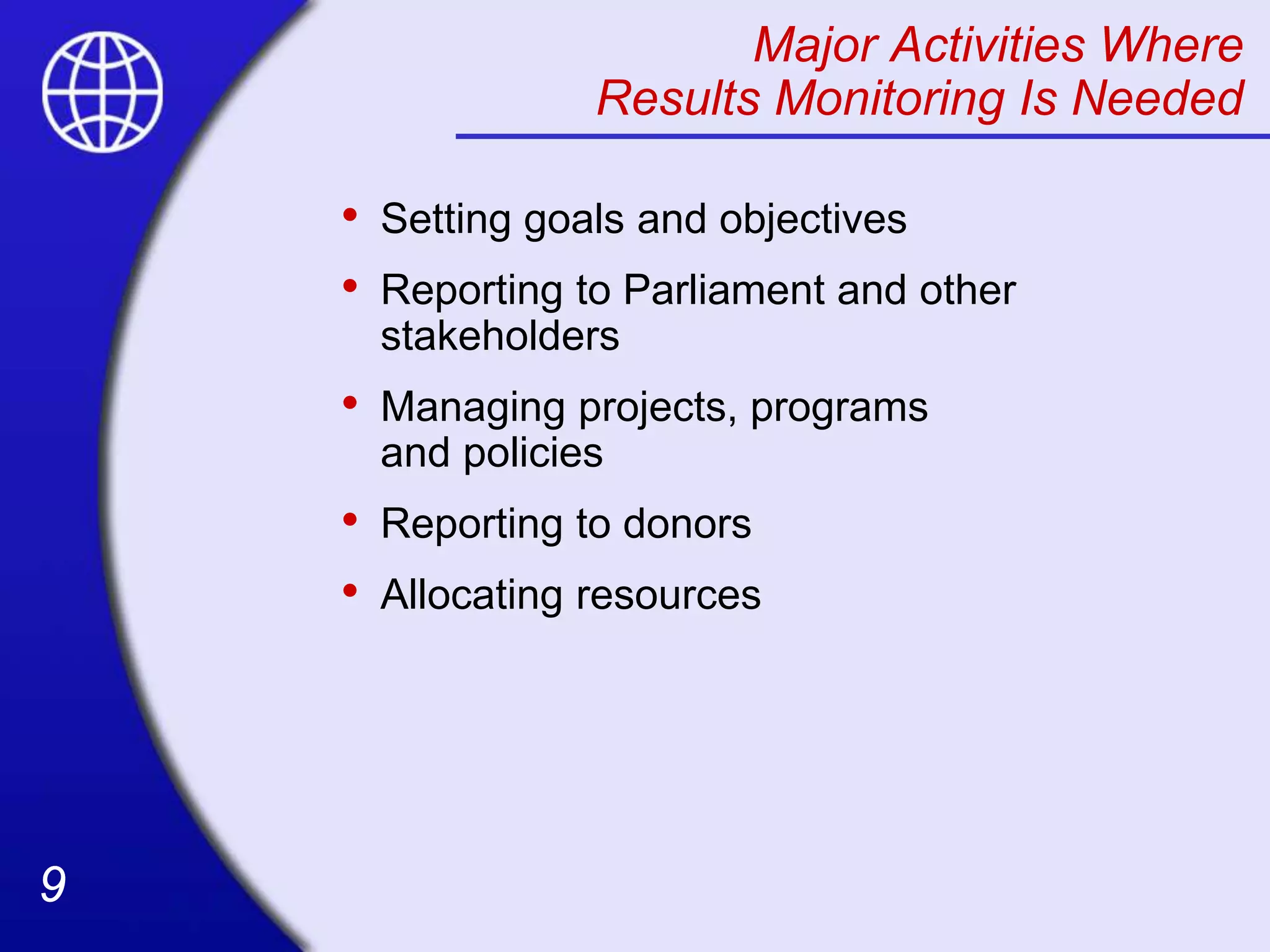9
9
Major Activities Where
Results Monitoring Is Needed
• Setting goals and objectives
• Reporting to Parliament and other
stakeholders
• Managing projects, programs
and policies
• Reporting to donors
• Allocating resources
 