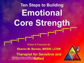 ©2016 Sharon M Barnes, MSSW, PLLC
www.TherapistForSensitiveAndGifted.com
Ten Steps to Building
Emotional
Core Strength
Written & Presented By
Sharon M. Barnes, MSSW, LCSW
Therapist for Sensitive and
Gifted
 