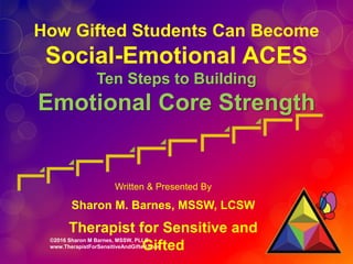 ©2016 Sharon M Barnes, MSSW, PLLC
www.TherapistForSensitiveAndGifted.com
How Gifted Students Can Become
Social-Emotional ACES
Ten Steps to Building
Emotional Core Strength
Written & Presented By
Sharon M. Barnes, MSSW, LCSW
Therapist for Sensitive and
Gifted
 