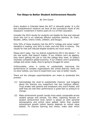 K12	Accountability	Inc.	 1	
Ten Steps to Better Student Achievement Results
By Tom Coyne
Every student in Colorado takes the ACT in eleventh grade. It is the
last comprehensive measure we have of the cumulative result of the
taxpayers’ investment in twelve years (K-11) of their education.
Consider the 2015 results for students not eligible for free and reduced
lunch who live in six relatively affluent suburban districts: St. Vrain,
Boulder, Jeffco, Cherry Creek, Littleton, and Dougco.
Only 52% of these students met the ACT’s “college and career ready”
standard in reading, only 54% in math, and only 50% in science. The
results for free and reduced eligible students are much worse.
Please don’t reply, “but my district outperforms (fill in the blank).” In
the real world, that doesn’t matter. If our children can’t do algebra,
they aren’t getting the job or into the college they want. In today’s
intensely competitive global economy, if our children aren’t graduating
college and career ready, they’re going to struggle for years.
Unfortunately, when it comes to substantially improving the
performance of complex organizations like school districts, there are
no silver bullets; you have to experiment your way to better results.
There are ten changes superintendents can make to accelerate this
process:
(1) Acknowledge the need to substantially improve. Just bragging
about the districts you outperform has two insidious effects.
Trust erodes with parents and employers who aren’t fooled, and
staff that are told their performance is great feel no pressure to
change.
(2) Make achievement growth results more easily comparable across
student groups and schools. Too often, reporting focuses on
student achievement level (which is based on both parental
demographics and school value added) rather than student
achievement growth (which heavily depends on school value
added). To improve learning and choice, make clear which
 