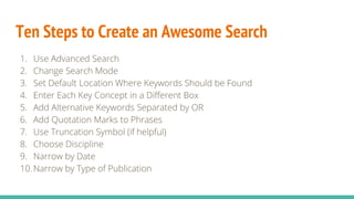Ten Steps to Create an Awesome Search
1. Use Advanced Search
2. Change Search Mode
3. Set Default Location Where Keywords Should be Found
4. Enter Each Key Concept in a Different Box
5. Add Alternative Keywords Separated by OR
6. Add Quotation Marks to Phrases
7. Use Truncation Symbol (if helpful)
8. Choose Discipline
9. Narrow by Date
10.Narrow by Type of Publication
 