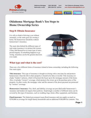 Oklahoma Mortgage   (405) 586-0382     local   Visit Oklahoma Mortgage Online:
                                     Nationwide Lender   (800) 659-6732 toll-free   www.OklahomaMortgageBank.com




Oklahoma Mortgage Bank’s Ten Steps to
Home Ownership Series

Step 8: Obtain Insurance
It is silly to think of driving a car without
insurance, so the same goes for owning a
home. No homeowner should be without
homeowner’s insurance.

The main idea behind the different types of
real estate insurance is to protect the owners
if they find themselves in some type of unex-
pected tragedy. If something happens to go
wrong, insurance can be the greatest decision
ever made.


What type and what is the cost?
There are a few different forms of insurance related to home ownership, including the following
four main types:

Title insurance: This type of insurance is bought at closing with a one-time fee and protects
homeowners when the title to their property is found to be false or invalid. Title insurance in-
cludes “lenders” policies, which will protect the buyer up to the mortgage amount of the home.
Also, it includes “owners” coverage, which protects the owner up to the purchase price of the
property. In other words, the mortgage value and the amount of the down payment are protected
by “owners” coverage.

Homeowners’ insurance: Fire, theft, and liability coverage are provided under homeowner’s
insurance and lenders do require these policies. Surprisingly a number of different items can be
covered by this type of insurance, such as wedding rings, home office equipment, and furniture.

Flood insurance: The federal government issues flood insurance and can supply as much as
$250,000 in coverage for single-family households and an additional $100,000 for contents. This
                                                                                                     Page 1
 