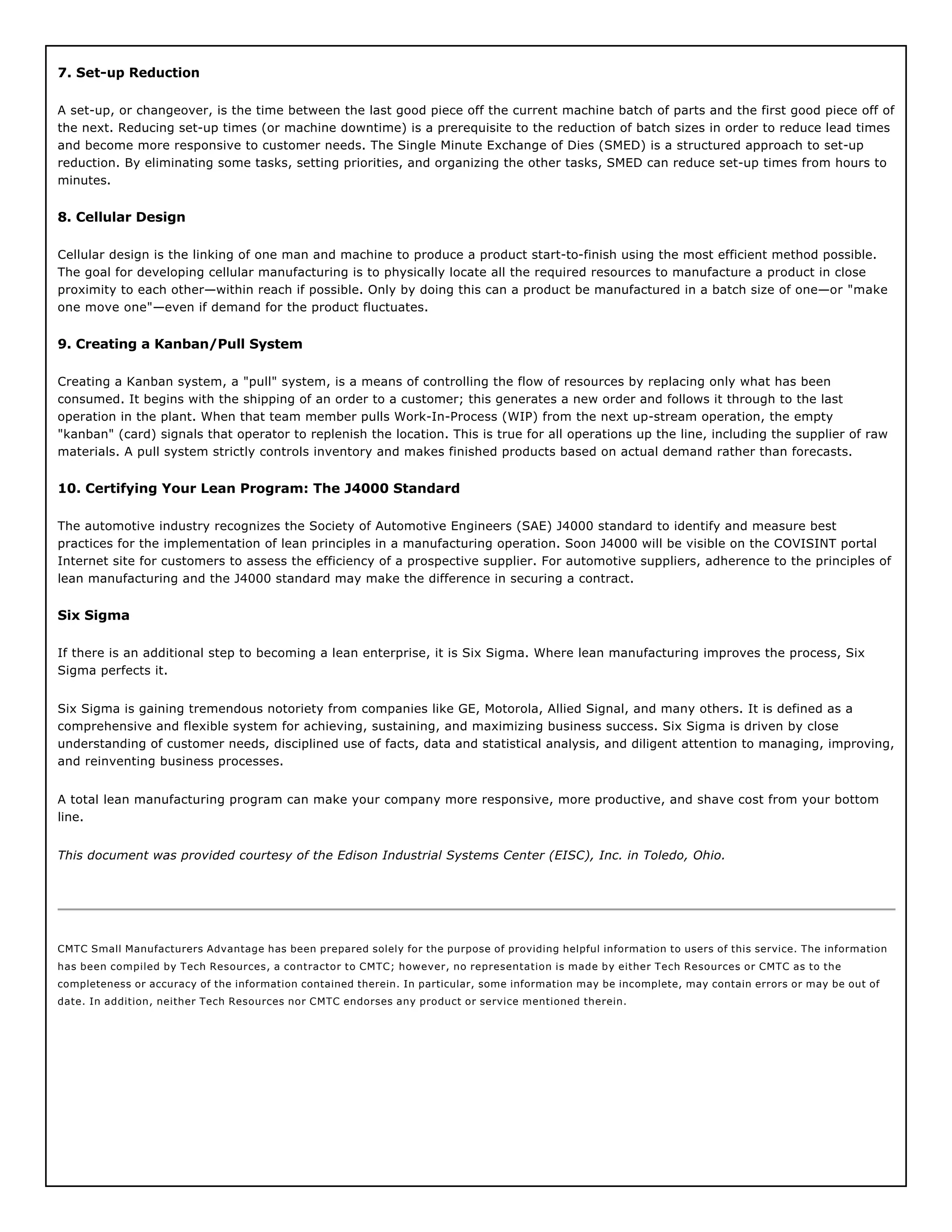 7. Set-up Reduction
A set-up, or changeover, is the time between the last good piece off the current machine batch of parts and the first good piece off of
the next. Reducing set-up times (or machine downtime) is a prerequisite to the reduction of batch sizes in order to reduce lead times
and become more responsive to customer needs. The Single Minute Exchange of Dies (SMED) is a structured approach to set-up
reduction. By eliminating some tasks, setting priorities, and organizing the other tasks, SMED can reduce set-up times from hours to
minutes.
8. Cellular Design
Cellular design is the linking of one man and machine to produce a product start-to-finish using the most efficient method possible.
The goal for developing cellular manufacturing is to physically locate all the required resources to manufacture a product in close
proximity to each other—within reach if possible. Only by doing this can a product be manufactured in a batch size of one—or "make
one move one"—even if demand for the product fluctuates.
9. Creating a Kanban/Pull System
Creating a Kanban system, a "pull" system, is a means of controlling the flow of resources by replacing only what has been
consumed. It begins with the shipping of an order to a customer; this generates a new order and follows it through to the last
operation in the plant. When that team member pulls Work-In-Process (WIP) from the next up-stream operation, the empty
"kanban" (card) signals that operator to replenish the location. This is true for all operations up the line, including the supplier of raw
materials. A pull system strictly controls inventory and makes finished products based on actual demand rather than forecasts.
10. Certifying Your Lean Program: The J4000 Standard
The automotive industry recognizes the Society of Automotive Engineers (SAE) J4000 standard to identify and measure best
practices for the implementation of lean principles in a manufacturing operation. Soon J4000 will be visible on the COVISINT portal
Internet site for customers to assess the efficiency of a prospective supplier. For automotive suppliers, adherence to the principles of
lean manufacturing and the J4000 standard may make the difference in securing a contract.
Six Sigma
If there is an additional step to becoming a lean enterprise, it is Six Sigma. Where lean manufacturing improves the process, Six
Sigma perfects it.
Six Sigma is gaining tremendous notoriety from companies like GE, Motorola, Allied Signal, and many others. It is defined as a
comprehensive and flexible system for achieving, sustaining, and maximizing business success. Six Sigma is driven by close
understanding of customer needs, disciplined use of facts, data and statistical analysis, and diligent attention to managing, improving,
and reinventing business processes.
A total lean manufacturing program can make your company more responsive, more productive, and shave cost from your bottom
line.
This document was provided courtesy of the Edison Industrial Systems Center (EISC), Inc. in Toledo, Ohio.
CMTC Small Manufacturers Advantage has been prepared solely for the purpose of providing helpful information to users of this service. The information
has been compiled by Tech Resources, a contractor to CMTC; however, no representation is made by either Tech Resources or CMTC as to the
completeness or accuracy of the information contained therein. In particular, some information may be incomplete, may contain errors or may be out of
date. In addition, neither Tech Resources nor CMTC endorses any product or service mentioned therein.
 