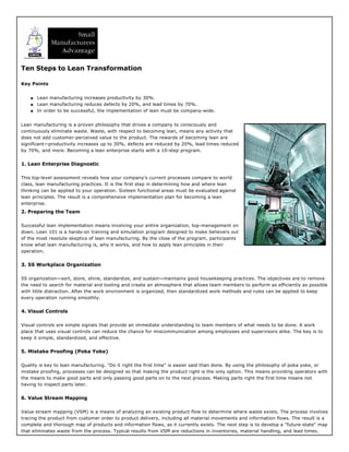 Ten Steps to Lean Transformation
Key Points
q Lean manufacturing increases productivity by 30%.
q Lean manufacturing reduces defects by 20%, and lead times by 70%.
q In order to be successful, the implementation of lean must be company-wide.
Lean manufacturing is a proven philosophy that drives a company to consciously and
continuously eliminate waste. Waste, with respect to becoming lean, means any activity that
does not add customer-perceived value to the product. The rewards of becoming lean are
significant—productivity increases up to 30%, defects are reduced by 20%, lead times reduced
by 70%, and more. Becoming a lean enterprise starts with a 10-step program.
1. Lean Enterprise Diagnostic
This top-level assessment reveals how your company's current processes compare to world
class, lean manufacturing practices. It is the first step in determining how and where lean
thinking can be applied to your operation. Sixteen functional areas must be evaluated against
lean principles. The result is a comprehensive implementation plan for becoming a lean
enterprise.
2. Preparing the Team
Successful lean implementation means involving your entire organization, top-management on
down. Lean 101 is a hands-on training and simulation program designed to make believers out
of the most resolute skeptics of lean manufacturing. By the close of the program, participants
know what lean manufacturing is, why it works, and how to apply lean principles in their
operation.
3. 5S Workplace Organization
5S organization—sort, store, shine, standardize, and sustain—maintains good housekeeping practices. The objectives are to remove
the need to search for material and tooling and create an atmosphere that allows team members to perform as efficiently as possible
with little distraction. After the work environment is organized, then standardized work methods and rules can be applied to keep
every operation running smoothly.
4. Visual Controls
Visual controls are simple signals that provide an immediate understanding to team members of what needs to be done. A work
place that uses visual controls can reduce the chance for miscommunication among employees and supervisors alike. The key is to
keep it simple, standardized, and effective.
5. Mistake Proofing (Poka Yoke)
Quality is key to lean manufacturing. "Do it right the first time" is easier said than done. By using the philosophy of poka yoke, or
mistake proofing, processes can be designed so that making the product right is the only option. This means providing operators with
the means to make good parts and only passing good parts on to the next process. Making parts right the first time means not
having to inspect parts later.
6. Value Stream Mapping
Value stream mapping (VSM) is a means of analyzing an existing product flow to determine where waste exists. The process involves
tracing the product from customer order to product delivery, including all material movements and information flows. The result is a
complete and thorough map of products and information flows, as it currently exists. The next step is to develop a "future-state" map
that eliminates waste from the process. Typical results from VSM are reductions in inventories, material handling, and lead times.
 