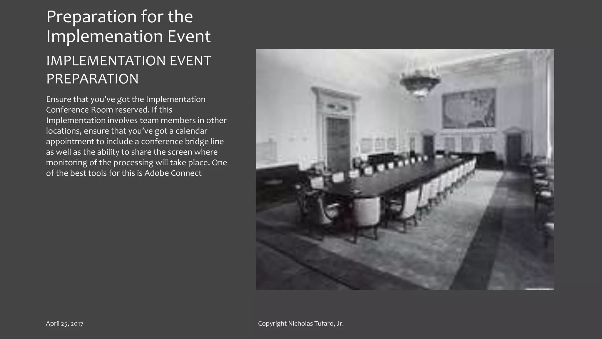 Preparation for the
Implemenation Event
IMPLEMENTATION EVENT
PREPARATION
Ensure that you’ve got the Implementation
Conference Room reserved. If this
Implementation involves team members in other
locations, ensure that you’ve got a calendar
appointment to include a conference bridge line
as well as the ability to share the screen where
monitoring of the processing will take place. One
of the best tools for this is Adobe Connect
April 25, 2017 Copyright Nicholas Tufaro, Jr.
 