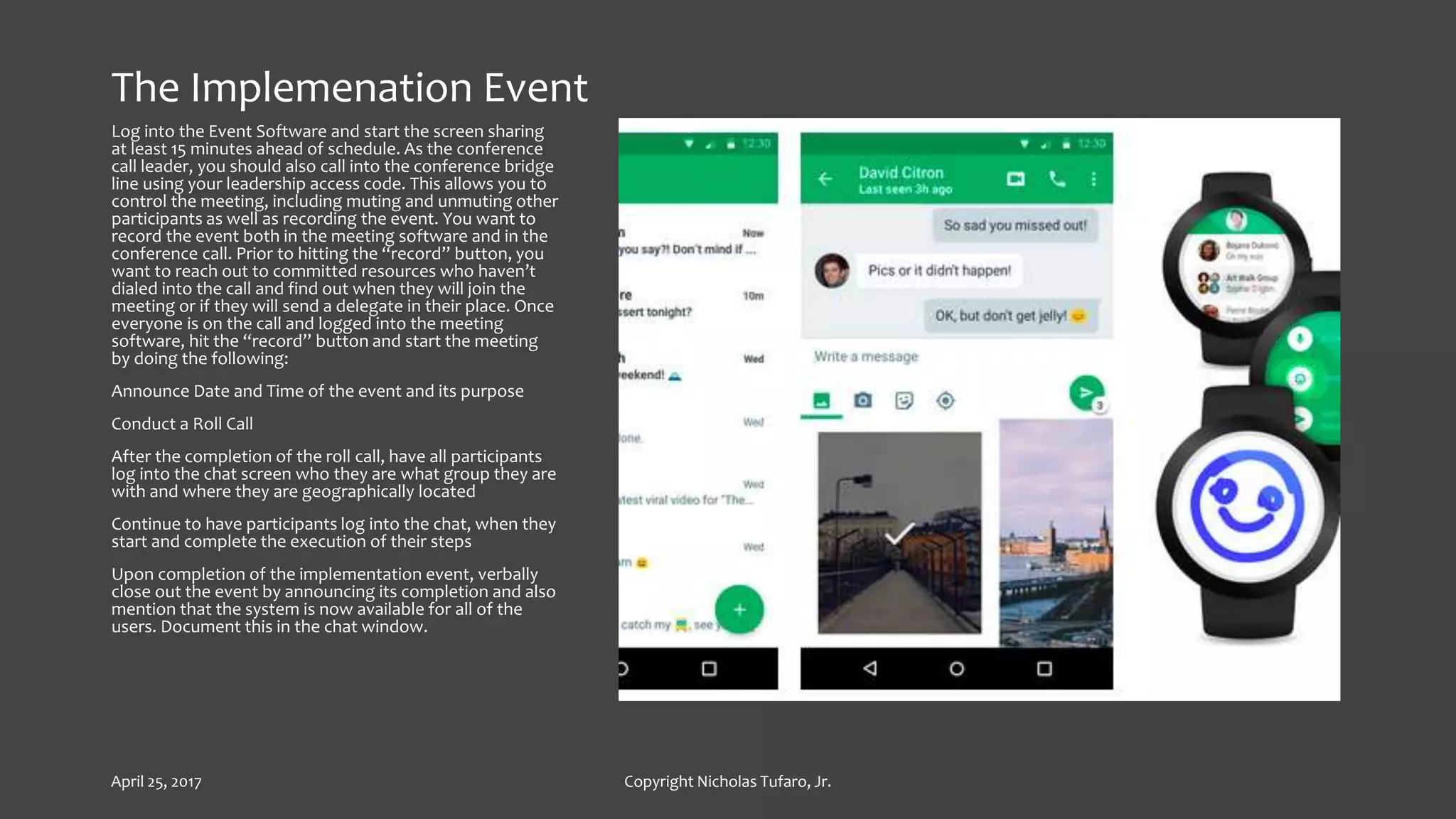 The Implemenation Event
Log into the Event Software and start the screen sharing
at least 15 minutes ahead of schedule. As the conference
call leader, you should also call into the conference bridge
line using your leadership access code. This allows you to
control the meeting, including muting and unmuting other
participants as well as recording the event. You want to
record the event both in the meeting software and in the
conference call. Prior to hitting the “record” button, you
want to reach out to committed resources who haven’t
dialed into the call and find out when they will join the
meeting or if they will send a delegate in their place. Once
everyone is on the call and logged into the meeting
software, hit the “record” button and start the meeting
by doing the following:
Announce Date and Time of the event and its purpose
Conduct a Roll Call
After the completion of the roll call, have all participants
log into the chat screen who they are what group they are
with and where they are geographically located
Continue to have participants log into the chat, when they
start and complete the execution of their steps
Upon completion of the implementation event, verbally
close out the event by announcing its completion and also
mention that the system is now available for all of the
users. Document this in the chat window.
April 25, 2017 Copyright Nicholas Tufaro, Jr.
 