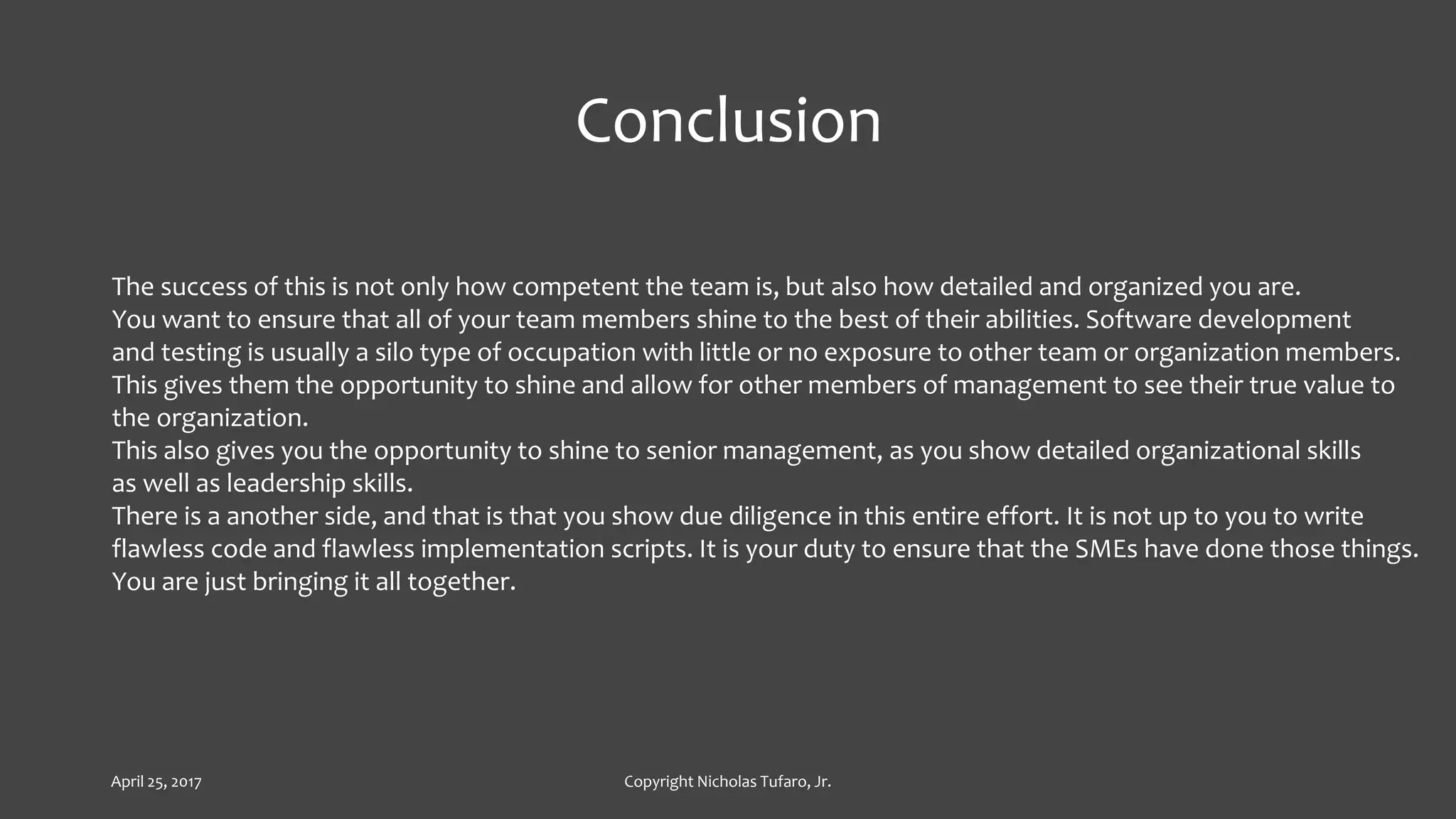 Conclusion
The success of this is not only how competent the team is, but also how detailed and organized you are.
You want to ensure that all of your team members shine to the best of their abilities. Software development
and testing is usually a silo type of occupation with little or no exposure to other team or organization members.
This gives them the opportunity to shine and allow for other members of management to see their true value to
the organization.
This also gives you the opportunity to shine to senior management, as you show detailed organizational skills
as well as leadership skills.
There is a another side, and that is that you show due diligence in this entire effort. It is not up to you to write
flawless code and flawless implementation scripts. It is your duty to ensure that the SMEs have done those things.
You are just bringing it all together.
April 25, 2017 Copyright Nicholas Tufaro, Jr.
 
