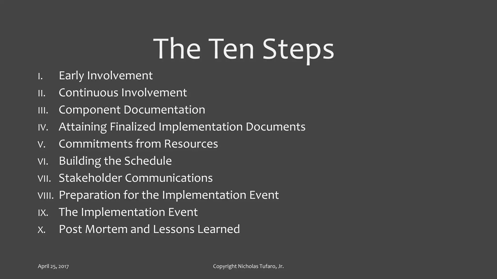 The Ten Steps
I. Early Involvement
II. Continuous Involvement
III. Component Documentation
IV. Attaining Finalized Implementation Documents
V. Commitments from Resources
VI. Building the Schedule
VII. Stakeholder Communications
VIII. Preparation for the Implementation Event
IX. The Implementation Event
X. Post Mortem and Lessons Learned
April 25, 2017 Copyright Nicholas Tufaro, Jr.
 