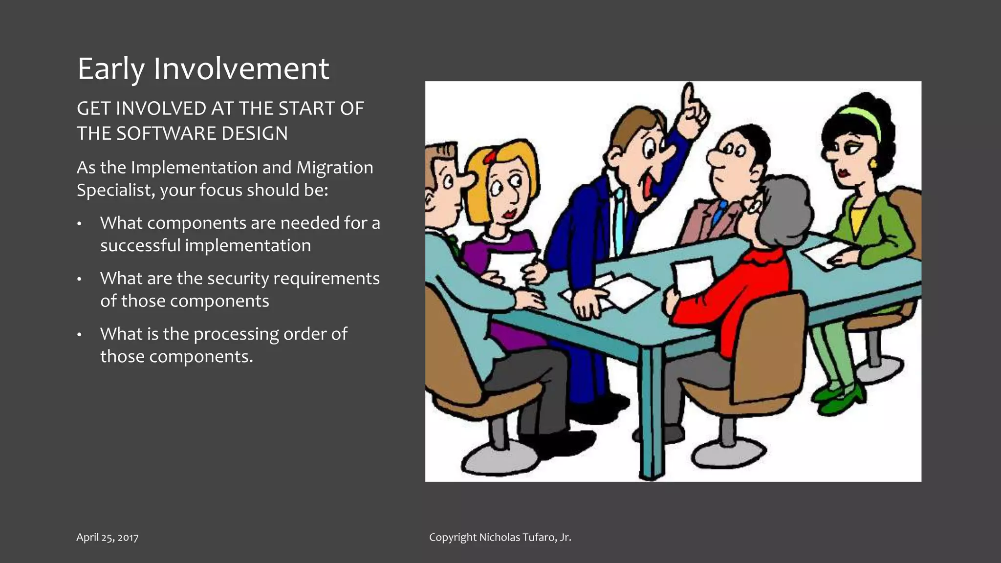 Early Involvement
GET INVOLVED AT THE START OF
THE SOFTWARE DESIGN
As the Implementation and Migration
Specialist, your focus should be:
• What components are needed for a
successful implementation
• What are the security requirements
of those components
• What is the processing order of
those components.
April 25, 2017 Copyright Nicholas Tufaro, Jr.
 