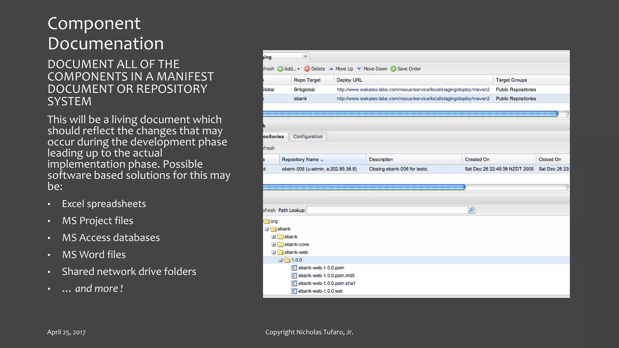 Component
Documenation
DOCUMENT ALL OF THE
COMPONENTS IN A MANIFEST
DOCUMENT OR REPOSITORY
SYSTEM
This will be a living document which
should reflect the changes that may
occur during the development phase
leading up to the actual
implementation phase. Possible
software based solutions for this may
be:
• Excel spreadsheets
• MS Project files
• MS Access databases
• MS Word files
• Shared network drive folders
• … and more !
April 25, 2017 Copyright Nicholas Tufaro, Jr.
 
