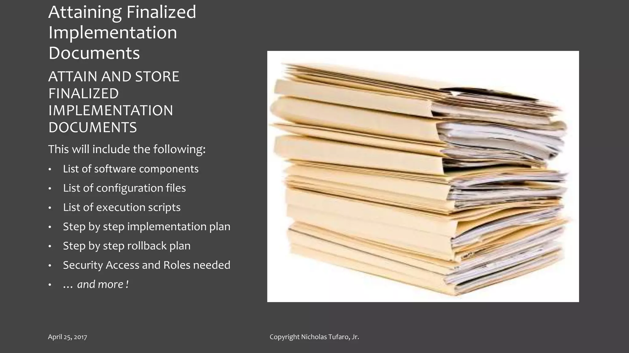 Attaining Finalized
Implementation
Documents
ATTAIN AND STORE
FINALIZED
IMPLEMENTATION
DOCUMENTS
This will include the following:
• List of software components
• List of configuration files
• List of execution scripts
• Step by step implementation plan
• Step by step rollback plan
• Security Access and Roles needed
• … and more !
April 25, 2017 Copyright Nicholas Tufaro, Jr.
 