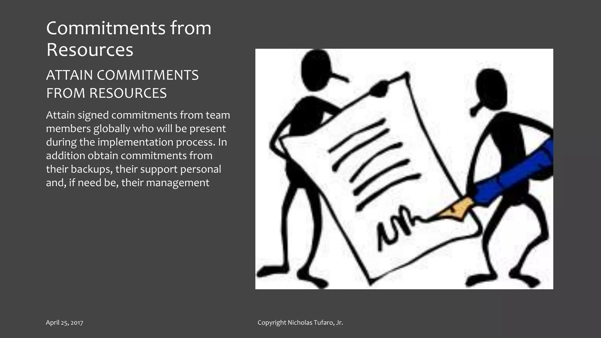 Commitments from
Resources
ATTAIN COMMITMENTS
FROM RESOURCES
Attain signed commitments from team
members globally who will be present
during the implementation process. In
addition obtain commitments from
their backups, their support personal
and, if need be, their management
April 25, 2017 Copyright Nicholas Tufaro, Jr.
 