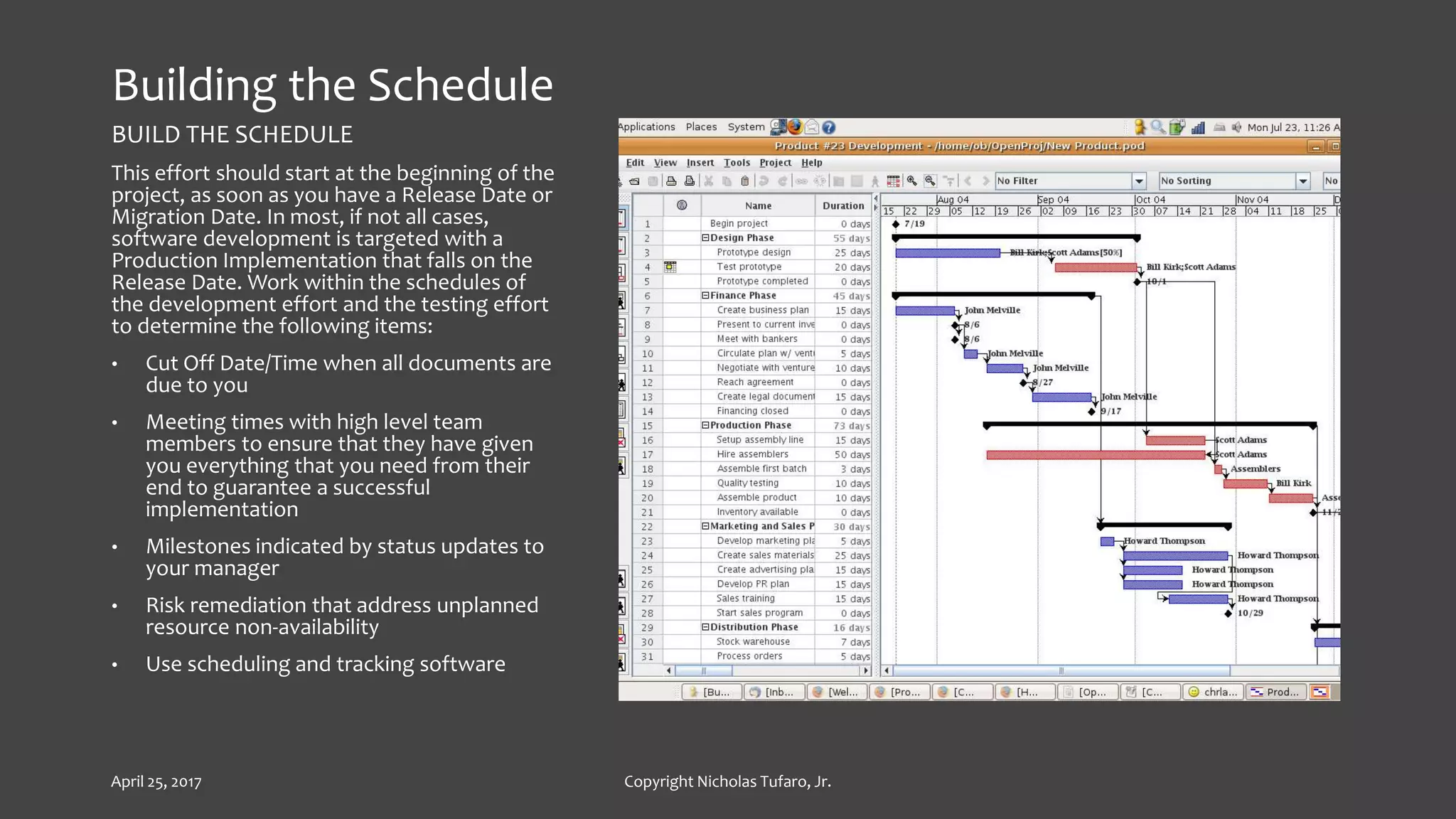 Building the Schedule
BUILD THE SCHEDULE
This effort should start at the beginning of the
project, as soon as you have a Release Date or
Migration Date. In most, if not all cases,
software development is targeted with a
Production Implementation that falls on the
Release Date. Work within the schedules of
the development effort and the testing effort
to determine the following items:
• Cut Off Date/Time when all documents are
due to you
• Meeting times with high level team
members to ensure that they have given
you everything that you need from their
end to guarantee a successful
implementation
• Milestones indicated by status updates to
your manager
• Risk remediation that address unplanned
resource non-availability
• Use scheduling and tracking software
April 25, 2017 Copyright Nicholas Tufaro, Jr.
 