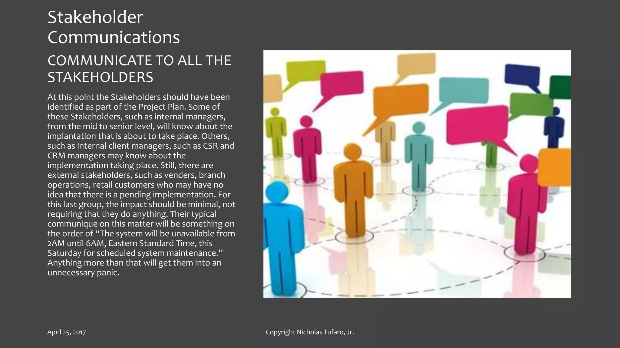 Stakeholder
Communications
COMMUNICATE TO ALL THE
STAKEHOLDERS
At this point the Stakeholders should have been
identified as part of the Project Plan. Some of
these Stakeholders, such as internal managers,
from the mid to senior level, will know about the
implantation that is about to take place. Others,
such as internal client managers, such as CSR and
CRM managers may know about the
implementation taking place. Still, there are
external stakeholders, such as venders, branch
operations, retail customers who may have no
idea that there is a pending implementation. For
this last group, the impact should be minimal, not
requiring that they do anything. Their typical
communique on this matter will be something on
the order of “The system will be unavailable from
2AM until 6AM, Eastern Standard Time, this
Saturday for scheduled system maintenance.”
Anything more than that will get them into an
unnecessary panic.
April 25, 2017 Copyright Nicholas Tufaro, Jr.
 