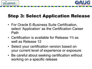 Step 3: Select Application Release For Oracle E-Business Suite Certification, select ‘Application’ as the Certification Career Path Certification is available for Release 11i as well as Release 12 Select your certification version based on your current level of experience or exposure Be careful about seeking certification without working on a specific release 