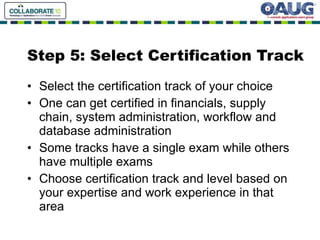 Step 5: Select Certification Track Select the certification track of your choice One can get certified in financials, supply chain, system administration, workflow and database administration Some tracks have a single exam while others have multiple exams Choose certification track and level based on your expertise and work experience in that area 