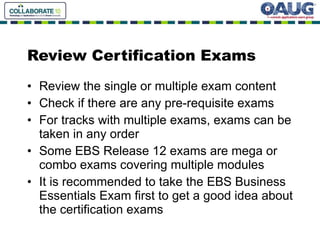 Review Certification Exams Review the single or multiple exam content Check if there are any pre-requisite exams For tracks with multiple exams, exams can be taken in any order Some EBS Release 12 exams are mega or combo exams covering multiple modules It is recommended to take the EBS Business Essentials Exam first to get a good idea about the certification exams 